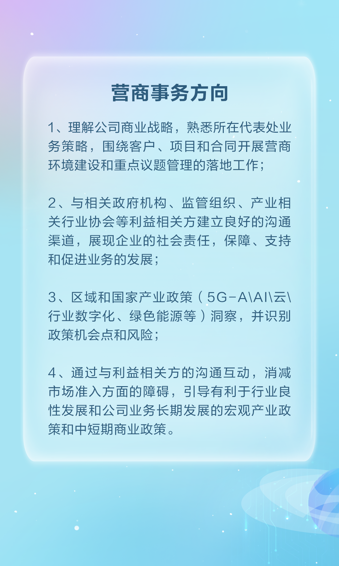 <p>营商事务方向</p>
<p>1、理解公司商业战略，熟悉所在代表处业</p>
<p>务策略，围绕客户、项目和合同开展营商</p>
<p>环境建设和重点议题管理的落地工作；</p>
<p>2、与相关政府机构、监管组织、产业相</p>
<p>关行业协会等利益相关方建立良好的沟通</p>
<p>渠道，展现企业的社会责任，保障、支持</p>
<p>和促进业务的发展；</p>
<p>3、区域和国家产业政策(5G-AA云</p>
<p>行业数字化、绿色能源等)洞察，并识别</p>
<p>政策机会点和风险；</p>
<p>4、通过与利益相关方的沟通互动，消减</p>
<p>市场准入方面的障碍，引导有利于行业良</p>
<p>性发展和公司业务长期发展的宏观产业政</p>
<p>策和中短期商业政策。</p>
