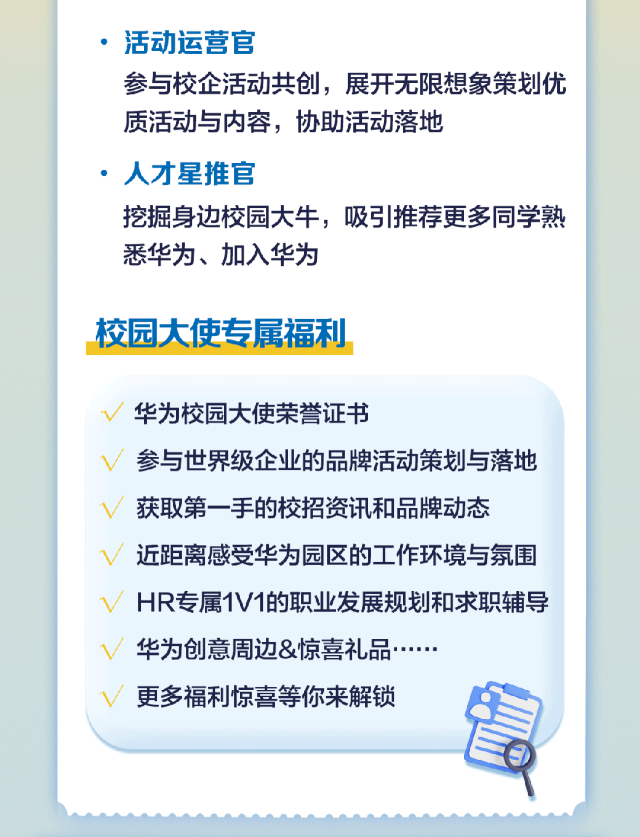<p>活动运营官</p>
<p>参与校企活动共创，展开无限想象策划优<br/>质活动与内容，协助活动落地</p>
<p>，人才星推官</p>
<p>挖掘身边校园大牛，吸引推荐更多同学熟<br/>悉华为、加入华为</p>
<p>校园大使专属福利</p>
<p>华为校园大使荣誉证书</p>
<p>参与世界级企业的品牌活动策划与落地<br/>获取第一手的校招资讯和品牌动态</p>
<p>近距离感受华为园区的工作环境与氛围<br/>HR专属1V1的职业发展规划和求职辅导<br/>华为创意周边&惊喜礼品</p>
<p>更多福利惊喜等你来解锁</p>
