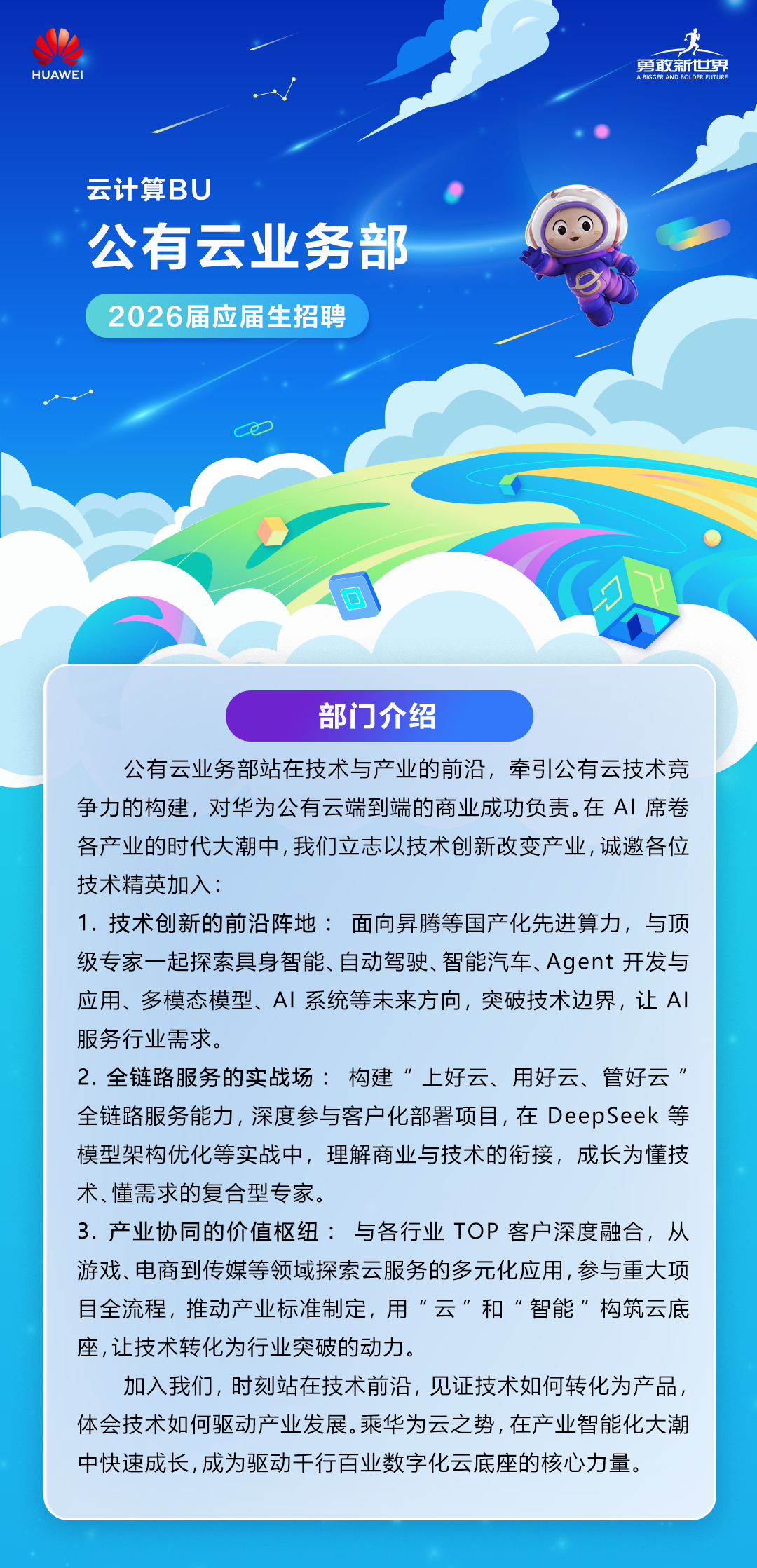 <p>勇敢新世界</p>
<p>HUAWEI</p>
<p>A BIGGER AND BOLDER FUTURE</p>
<p>云计算BU</p>
<p>公有云业务部</p>
<p>2026届应届生招聘</p>
<p>口</p>
<p>部门介绍</p>
<p>公有云业务部站在技术与产业的前沿，牵引公有云技术竞</p>
<p>争力的构建，对华为公有云端到端的商业成功负责。在A丨席卷</p>
<p>各产业的时代大潮中，我们立志以技术创新改变产业，诚邀各位</p>
<p>技术精英加入：</p>
<p>1.技术创新的前沿阵地：面向昇腾等国产化先进算力，与顶</p>
<p>级专家一起探索具身智能、自动驾驶、智能汽车、Agent 开发与</p>
<p>应用、多模态模型、A丨系统等未来方向，突破技术边界，让AI</p>
<p>服务行业需求。</p>
<p>2.全链路服务的实战场：构建&ldquo;上好云、用好云、管好云</p>
<p>一</p>
<p>全链路服务能力，深度参与客户化部署项目，在DeepSeek等</p>
<p>模型架构优化等实战中，理解商业与技术的街接，成长为懂技</p>
<p>术、懂需求的复合型专家。</p>
<p>3.产业协同的价值枢纽：与各行业TOP客户深度融合，从</p>
<p>游戏、电商到传媒等领域探索云服务的多元化应用，参与重大项</p>
<p>日全流程，推动产业标准制定，用云和&ldquo;智能&rdquo;构筑云底</p>
<p>座，让技术转化为行业突破的动力。</p>
<p>加入我们，时刻站在技术前沿，见证技术如何转化为产品，</p>
<p>体会技术如何驱动产业发展。乘华为云之势，在产业智能化大潮</p>
<p>中快速成长，成为驱动千行百业数字化云底座的核心力量。</p>
