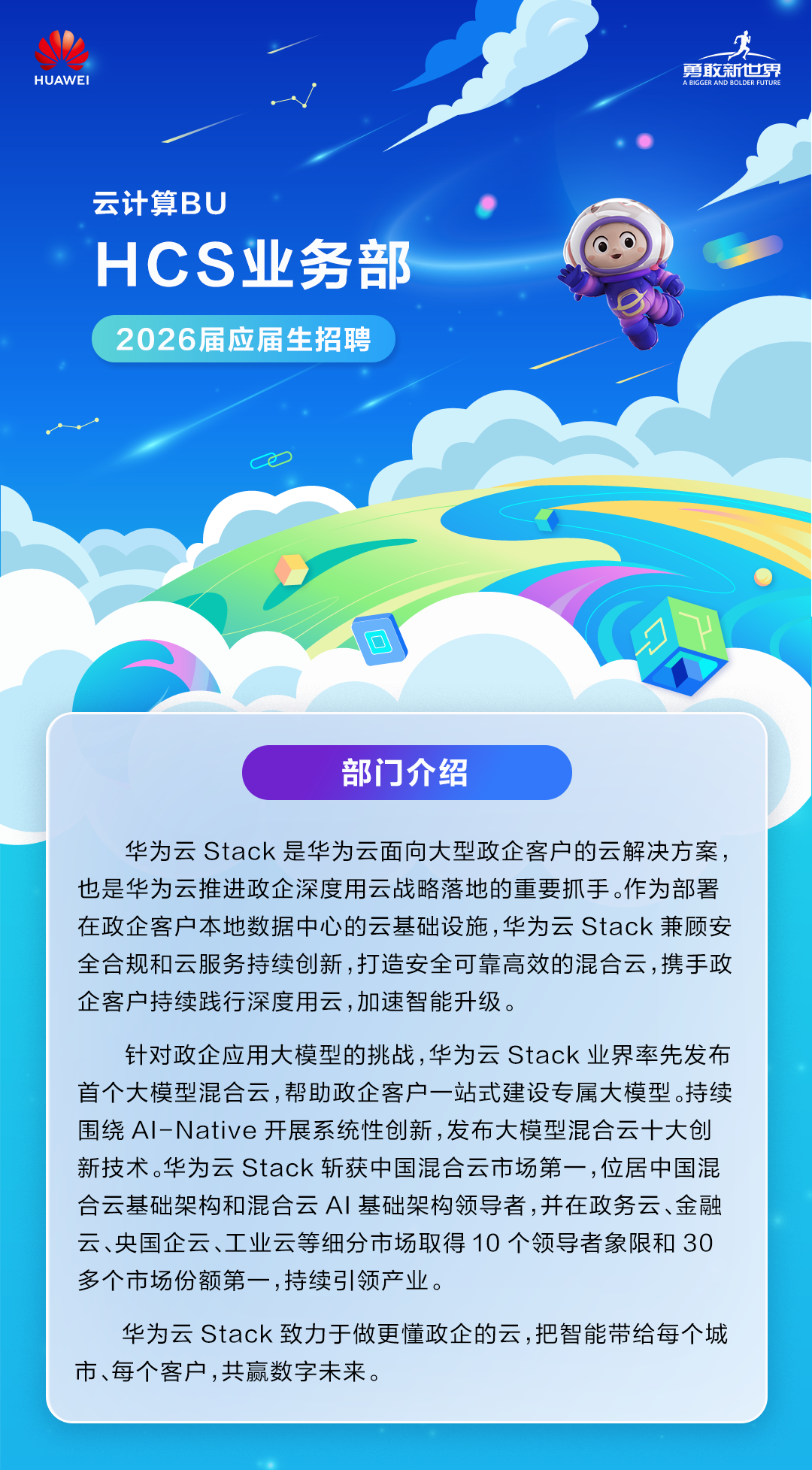 <p>勇敢新世界</p>
<p>HUAWEI</p>
<p>A BIGGER AND BOLDER FUTURE</p>
<p>云计算BU</p>
<p>HCS业务部</p>
<p>2026届应届生招聘</p>
<p>O</p>
<p>部门介绍</p>
<p>华为云 Stack是华为云面向大型政企客户的云解决方案，</p>
<p>也是华为云推进政企深度用云战略落地的重要抓手。作为部署</p>
<p>在政企客户本地数据中心的云基础设施，华为云 Stack 兼顾安</p>
<p>全合规和云服务持续创新，打造安全可靠高效的混合云，携手政</p>
<p>企客户持续践行深度用云，加速智能升级。</p>
<p>针对政企应用大模型的挑战，华为云 Stack业界率先发布</p>
<p>首个大模型混合云,帮助政企客户一站式建设专属大模型.持续</p>
<p>围绕 Al-Native 开展系统性创新，发布大模型混合云十大创</p>
<p>新技术华为云 Stack 斩获中国混合云市场第一，位居中国混</p>
<p>合云基础架构和混合云A丨基础架构领导者,并在政务云、金融</p>
<p>云、央国企云、工业云等细分市场取得10个领导者象限和30</p>
<p>多个市场份额第一,持续引领产业。</p>
<p>华为云 Stack 致力于做更懂政企的云,把智能带给每个城</p>
<p>市、每个客户，共赢数字未来。</p>
