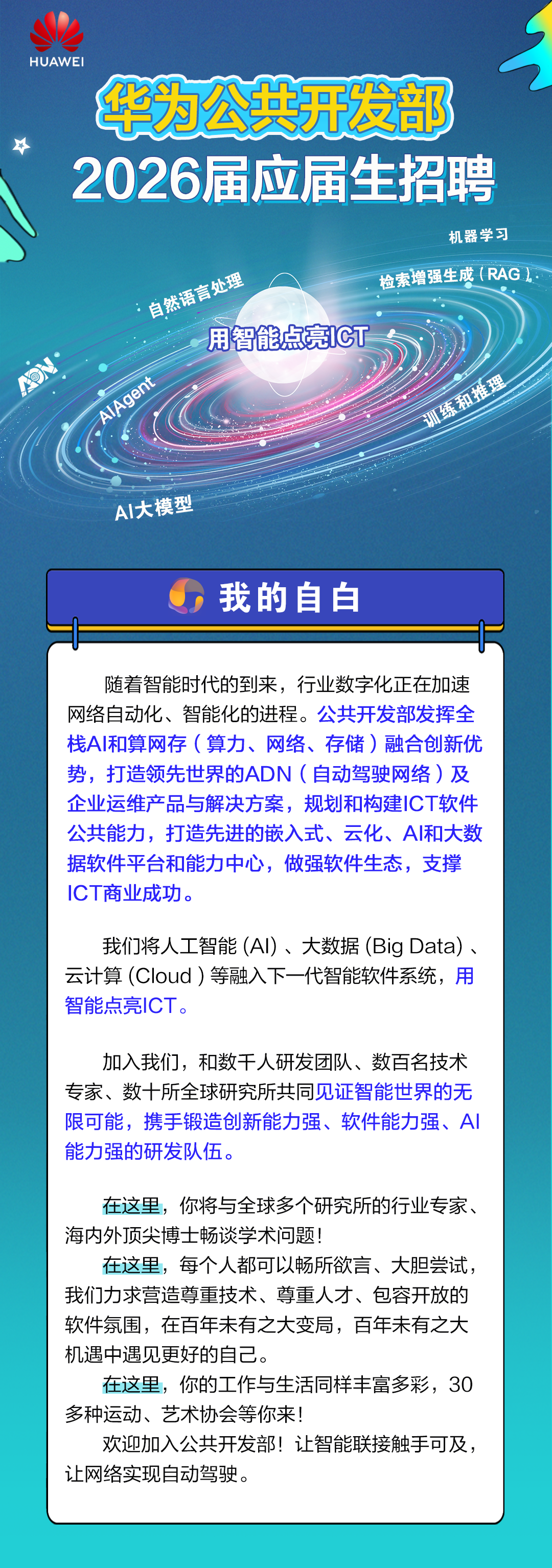 <p>HUAWEI</p>
<p>华为公共开发部</p>
<p>2026届应届生招聘</p>
<p>机器学习</p>
<p>检索增强生成(RAG</p>
<p>自然语言处理</p>
<p>用智能点亮IGT</p>
<p>O厂</p>
<p>AlAgent</p>
<p>训练和推理</p>
<p>Al大模型</p>
<p>我的自白</p>
<p>随着智能时代的到来，行业数字化正在加速</p>
<p>网络自动化、智能化的进程。</p>
<p>公共开发部发挥全</p>
<p></p>
<p>栈A丨和算网存(算力、网络、存储)融合创新优</p>
<p>势，打造领先世界的ADN(自动驾驶网络）及</p>
<p>企业运维产品与解决方案，规划和构建ICT软件</p>
<p>公共能力，打造先进的嵌入式、云化、A和大数</p>
<p>据软件平台和能力中心，做强软件生态，支撑</p>
<p>ICT商业成功。</p>
<p>我们将人工智能（A)、大数据（Big Data）</p>
<p>云计算（Cloud）等融入下一代智能软件系统，用</p>
<p>智能点亮ICT</p>
<p>加入我们，和数干人研发团队、数百名技术</p>
<p>专家、数十所全球研究所共同见证智能世界的无</p>
<p>限可能,携手锻造创新能力强、软件能力强、A</p>
<p>能力强的研发队伍。</p>
<p>在这里，你将与全球多个研究所的行业专家、</p>
<p>海内外顶尖博士畅谈学术问题!</p>
<p>在这里，每个人都可以畅所欲言、大胆尝试</p>
<p>我们力求营造尊重技术、尊重人才、包容开放的</p>
<p>软件氛围，在百年未有之大变局，百年未有之大</p>
<p>机遇中遇见更好的自己</p>
<p>在这里，你的工作与生活同样丰富多彩，30</p>
<p>多种运动、艺术协会等你来!</p>
<p>欢迎加入公共开发部!让智能联接触手可及</p>
<p>让网络实现自动驾驶。</p>
