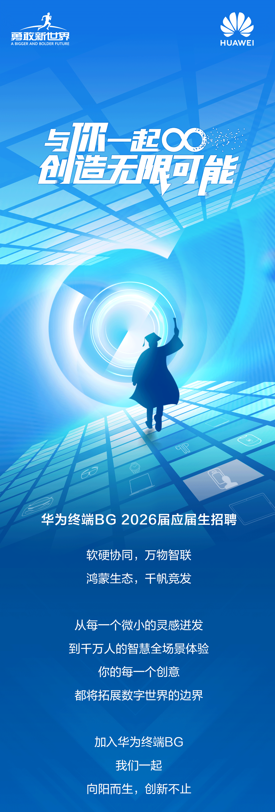 <p>人</p>
<p>勇散新世界</p>
<p>A BIGGER AND BOLDER FUTURE</p>
<p>HUAWEI</p>
<p>m起心</p>
<p>与</p>
<p>创造无服可能</p>
<p>华为终端BG 2026届应届生招聘</p>
<p>软硬协同，万物智联</p>
<p>鸿蒙生态，干帆竞发</p>
<p>从每一个微小的灵感进发</p>
<p>到千万人的智慧全场景体验</p>
<p>你的每一个创意</p>
<p>都将拓展数字世界的边界</p>
<p>加入华为终端BG</p>
<p>我们一起</p>
<p>向阳而生，创新不止</p>
