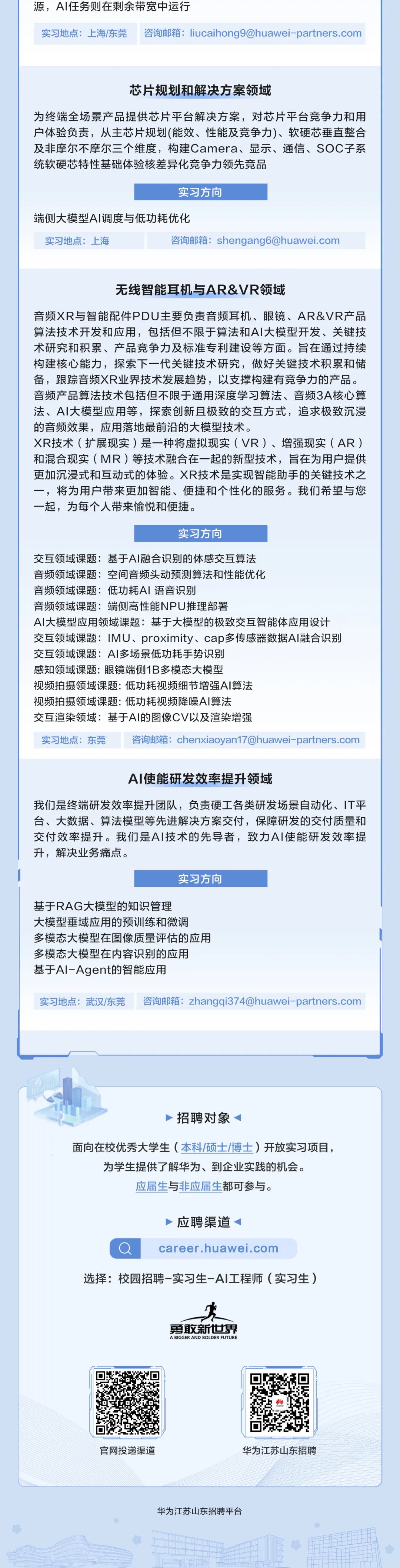 <p>源，AI任务则在剩余带宽中运行</p>
<p>实习地点:上海/东莞咨询邮箱:****</p>
<p>芯片规划和解决方案领域</p>
<p>为终端全场景产品提供芯片平台解决方案，对芯片平台竞争力和用<br/>户体验负责，从主芯片规划(能效、性能及竞争力)、软硬芯垂直整合<br/>及非摩尔不摩尔三个维度，构建Camera、显示、通信、SOC子系<br/>统软硬芯特性基础体验核差异化竞争力领先竞品</p>
<p>实习方向</p>
<p>端侧大模型AI调度与低功耗优化</p>
<p>实习地点:上海</p>
<p>咨询邮箱:****</p>
<p>无线智能耳机与AR&VR领域</p>
<p>音频XR与智能配件PDU主要负责音频耳机、眼镜、AR&VR产品<br/>算法技术开发和应用，包括但不限于算法和AI大模型开发、关键技<br/>术研究和积累、产品竞争力及标准专利建设等方面。旨在通过持续<br/>构建核心能力，探索下一代关键技术研究，做好关键技术积累和储<br/>备，跟踪音频XR业界技术发展趋势，以支撑构建有竞争力的产品。<br/>音频产品算法技术包括但不限于通用深度学习算法、音频3A核心算<br/>法、AI大模型应用等，探索创新且极致的交互方式，追求极致沉浸<br/>的音频效果，应用落地最前沿的大模型技术。</p>
<p>XR技术(扩展现实)是一种将虚拟现实(VR)、增强现实(AR)<br/>和混合现实(MR)等技术融合在一起的新型技术，旨在为用户提供<br/>更加沉浸式和互动式的体验。XR技术是实现智能助手的关键技术之<br/>一，将为用户带来更加智能、便捷和个性化的服务。我们希望与您<br/>一起，为每个人带来愉悦和便捷。</p>
<p>实习方向</p>
<p>交互领域课题:基于AI融合识别的体感交互算法</p>
<p>音频领域课题:空间音频头动领测算法和性能优化</p>
<p>音频领域课题:低功耗AI语音识别</p>
<p>音频领域课题:端侧高性能NPU推理部署</p>
<p>AI大模型应用领域课题:基于大模型的极致交互智能体应用设计<br/>交互领域课题:IMU、proximity、cap多传感器数据AI融合识别<br/>交互领域课题:AI多场景低功耗手势识别</p>
<p>感知领域课题:眼镜端侧1B多模态大模型</p>
<p>视频拍摄领域课题:低功耗视频细节增强AI算法</p>
<p>视频拍摄领域课题:低功耗视频降噪AI算法</p>
<p>交互渲染领域:基于AI的图像CV以及渲染增强</p>
<p>实习地点:东莞咨询邮箱:****</p>
<p>AI使能研发效率提升领域</p>
<p>我们是终端研发效率提升团队，负责硬工各类研发场景自动化、IT平<br/>台、大数据、算法模型等先进解决方案交付，保障研发的交付质量和<br/>交付效率提升。我们是AI技术的先导者，致力AI使能研发效率提<br/>升，解决业务痛点。</p>
<p>实习方向</p>
<p>基于RAG大模型的知识管理</p>
<p>大模型垂域应用的预训练和微调</p>
<p>多模态大模型在图像质量评估的应用<br/>多模态大模型在内容识别的应用</p>
<p>基于Al-Agent的智能应用</p>
<p>实习地点:武汉/东莞咨询邮箱:****</p>
<p>招聘对象</p>
<p>面向在校优秀大学生(本科/硕士/博)开放实习项目，<br/>为学生提供了解华为、到企业实践的机会。</p>
<p>应届生与非应届生都可参与。</p>
<p>应聘渠道</p>
<p>career.huawei.com</p>
<p>选择:校园招聘-实习生-AI工程师(实习生)</p>
<p>勇敢新世界<br/>A BIGGER AND BOLDER FUTURE</p>
<p>官网投递渠道</p>
<p>华为江苏山东招聘</p>
<p>华为江苏山东招聘平台</p>
