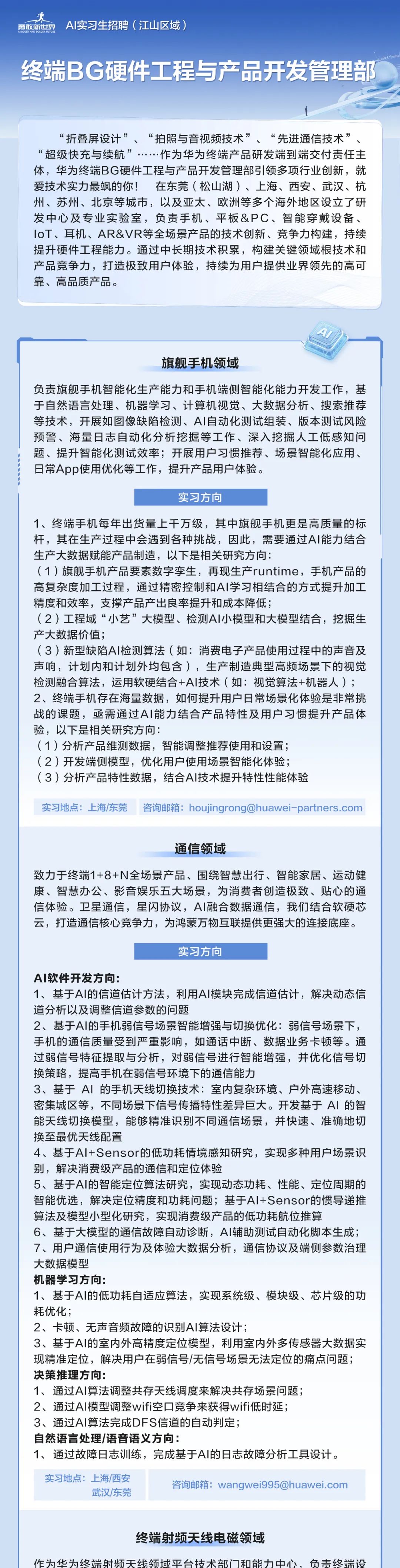 <p>勇敢新世界<br/>AI实习生招聘(江山区域)</p>
<p>GGERAND BOLDERFUTURE</p>
<p>终端BG硬件工程与产品开发管理部</p>
<p>“折叠屏设计”、“拍照与音视频技术”、<br/>“先进通信技术”、<br/>“超级快充与续航”<br/>..作为华为终端产品研发端到端交付责任主<br/>体，华为终端BG硬件工程与产品开发管理部引领多项行业创新，就<br/>爱技术实力最飒的你!在东莞(松山湖)、上海、西安、武汉、杭<br/>州、苏州、北京等城市，以及亚太、欧洲等多个海外地区设立了研<br/>发中心及专业实验室，负责手机、平板&PC、智能穿戴设备、<br/>IoT、耳机、AR&VR等全场景产品的技术创新、竞争力构建，持续<br/>提升硬件工程能力。通过中长期技术积累，构建关键领域根技术和<br/>产品竞争力，打造极致用户体验，持续为用户提供业界领先的高可<br/>靠、高品质产品。</p>
<p> </p>
<p>旗舰手机领域</p>
<p>负责旗舰手机智能化生产能力和手机端侧智能化能力开发工作，基<br/>于自然语言处理、机器学习、计算机视觉、大数据分析、搜索推荐<br/>等技术，开展如图像缺陷检测、AI自动化测试组装、版本测试风险<br/>预警、海量日志自动化分析挖掘等工作、深入挖掘人工低感知问<br/>题、提升智能化测试效率;开展用户习惯推荐、场景智能化应用、<br/>日常App使用优化等工作，提升产品用户体验。</p>
<p>实习方向</p>
<p>1、终端手机每年出货量上干万级，其中旗舰手机更是高质量的标<br/>杆，其在生产过程中会遇到各种挑战，因此，需要通过AI能力结合<br/>生产大数据赋能产品制造，以下是相关研究方向:</p>
<p>(1)旗舰手机产品要素数字孪生，再现生产runtime，手机产品的<br/>高复杂度加工过程，通过精密控制和AI学习相结合的方式提升加工<br/>精度和效率，支撑产品产出良率提升和成本降低;</p>
<p>(2)工程域“小艺”大模型、检测AI小模型和大模型结合，挖掘生<br/>产大数据价值;</p>
<p>(3)新型缺陷AI检测算法(如:消费电子产品使用过程中的声音及<br/>声响，计划内和计划外均包含)，生产制造典型高频场景下的视觉<br/>检测融合算法，运用软硬结合+AI技术(如:视觉算法+机器人);<br/>2、终端手机存在海量数据，如何提升用户日常场景化体验是非常挑<br/>战的课题，亟需通过AI能力结合产品特性及用户习惯提升产品体<br/>验，以下是相关研究方向:</p>
<p>(1)分析产品维测数据，智能调整推荐使用和设置;</p>
<p>(2)开发端侧模型，优化用户使用场景智能化体验;</p>
<p>(3)分析产品特性数据，结合AI技术提升特性性能体验</p>
<p>实习地点:上海/东莞咨询邮箱:****</p>
<p>通信领域</p>
<p>致力于终端1+8+N全场景产品、围绕智慧出行、智能家居、运动健<br/>康、智慧办公、影音娱乐五大场景，为消费者创造极致、贴心的通<br/>信体验。卫星通信，星闪协议，AI融合数据通信，我们结合软硬芯<br/>云，打造通信核心竞争力，为鸿蒙万物互联提供更强大的连接底座。</p>
<p>实习方向</p>
<p>AI软件开发方向:</p>
<p>1、基于AI的信道估计方法，利用AI模块完成信道估计，解决动态信<br/>道分析以及调整信道参数的问题</p>
<p>2、基于AI的手机弱信号场景智能增强与切换优化:弱信号场景下,<br/>手机的通信质量受到严重影响，如通话中断、数据业务卡顿等。通<br/>过弱信号特征提取与分析，对弱信号进行智能增强，并优化信号切<br/>换策略，提高手机在弱信号环境下的通信能力</p>
<p>3、基于AI的手机天线切换技术:室内复杂环境、户外高速移动、<br/>密集城区等，不同场景下信号传播特性差异巨大。开发基于AI 的智<br/>能天线切换模型，能够精准识别不同通信场景，并快速、准确地切<br/>换至最优天线配置</p>
<p>4、基于AI+Sensor的低功耗情境感知研究，实现多种用户场景识<br/>别，解决消费级产品的通信和定位体验</p>
<p>5、基于AI的智能定位算法研究，实现动态功耗、性能、定位周期的<br/>智能优选，解决定位精度和功耗问题;基于AI+Sensor的惯导递推<br/>算法及模型小型化研究，实现消费级产品的低功耗航位推算</p>
<p>6、基于大模型的通信故障自动诊断，AI辅助测试自动化脚本生成;<br/>7、用户通信使用行为及体验大数据分析，通信协议及端侧参数治理<br/>大数据模型</p>
<p>机器学习方向:</p>
<p>1、基于AI的低功耗自适应算法，实现系统级、模块级、芯片级的功<br/>耗优化;</p>
<p>2、卡顿、无声音频故障的识别AI算法设计;</p>
<p>3、基于AI的室内外高精度定位模型，利用室内外多传感器大数据实<br/>现精准定位，解决用户在弱信号/无信号场景无法定位的痛点问题;<br/>决策推理方向:</p>
<p>1、通过AI算法调整共存天线调度来解决共存场景问题;</p>
<p>2、通过AI模型调整wifi空口竞争来获得wifi低时延;</p>
<p>3、通过AI算法完成DFS信道的自动判定;</p>
<p>自然语言处理/语音语义方向:</p>
<p>1、通过故障日志训练，完成基于AI的日志故障分析工具设计。</p>
<p>实习地点:上海/西安</p>
<p>武汉/东莞</p>
<p>咨询邮箱:****</p>
<p>终端射频天线电磁领域</p>
<p>作为华为终端射频天线领域平台技术部门和能力中心，负责终端设</p>
