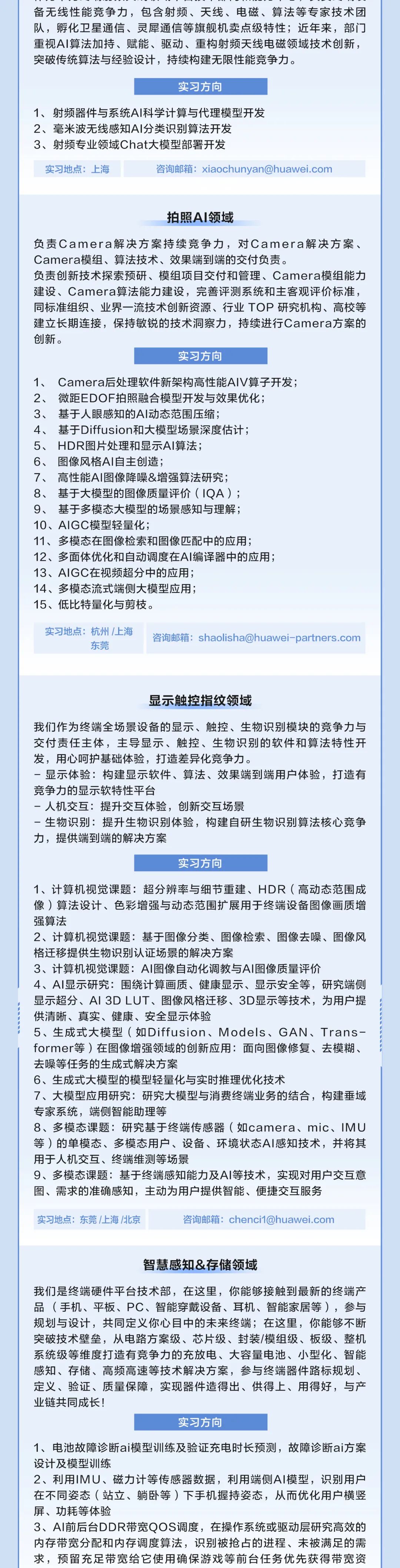 <p>备无线性能竞争力，包含射频、天线、电磁、算法等专家技术团<br/>队，孵化卫星通信、灵犀通信等旗舰机卖点级特性;近年来，部门<br/>重视AI算法加持、赋能、驱动、重构射频天线电磁领域技术创新，<br/>突破传统算法与经验设计，持续构建无限性能竞争力。</p>
<p>实习方向</p>
<p>1、射频器件与系统AI科学计算与代理模型开发<br/>2、毫米波无线感知AI分类识别算法开发</p>
<p>3、射频专业领域Chat大模型部署开发</p>
<p>实习地点:上海</p>
<p>咨询邮箱:****</p>
<p>拍照AI领域</p>
<p>负责Camera解决方案持续竞争力，对Camera解决方案、<br/>Camera模组、算法技术、效果端到端的交付负责。</p>
<p>负责创新技术探索预研、模组项目交付和管理、Camera模组能力<br/>建设、Camera算法能力建设，完善评测系统和主客观评价标准，<br/>同标准组织、业界一流技术创新资源、行业TOP研究机构、高校等<br/>建立长期连接，保持敏锐的技术洞察力，持续进行Camera方案的<br/>创新。</p>
<p>实习方向</p>
<p>1、Camera后处理软件新架构高性能AIV算子开发;<br/>2、微距EDOF拍照融合模型开发与效果优化;</p>
<p>3、基于人眼感知的AI动态范围压缩;</p>
<p>4、基于Diffusion和大模型场景深度估计;</p>
<p>5、<br/>HDR图片处理和显示AI算法;</p>
<p>6、图像风格AI自主创造;</p>
<p>7、高性能AI图像降噪&增强算法研究;</p>
<p>8、基于大模型的图像质量评价(1QA);</p>
<p>9、基于多模态大模型的场景感知与理解;</p>
<p>10、AIGC模型轻量化;</p>
<p>11、多模态在图像检索和图像匹配中的应用;</p>
<p>12、多面体优化和自动调度在AI编译器中的应用;<br/>13、AIGC在视频超分中的应用;</p>
<p>14、多模态流式端侧大模型应用;</p>
<p>15、低比特量化与剪枝。</p>
<p>实习地点:杭州/上海</p>
<p>东莞</p>
<p>咨询邮箱:****</p>
<p>显示触控指纹领域</p>
<p>我们作为终端全场景设备的显示、触控、生物识别模块的竞争力与<br/>交付责任主体，主导显示、触控、生物识别的软件和算法特性开<br/>发，用心呵护基础体验，打造差异化竞争力。</p>
<p>-显示体验:构建显示软件、算法、效果端到端用户体验，打造有<br/>竞争力的显示软特性平台</p>
<p>-人机交互:提升交互体验，创新交互场景</p>
<p>-生物识别:提升生物识别体验，构建自研生物识别算法核心竞争<br/>力，提供端到端的解决方案</p>
<p>实习方向</p>
<p>1、计算机视觉课题:超分辨率与细节重建、HDR(高动态范围成<br/>像)算法设计、色彩增强与动态范围扩展用于终端设备图像画质增<br/>强算法</p>
<p>2、计算机视觉课题:基于图像分类、图像检索、图像去噪、图像风<br/>格迁移提供生物识别认证场景的解决方案</p>
<p>3、计算机视觉课题:AI图像自动化调教与AI图像质量评价</p>
<p>4、AI显示研究:围绕计算画质、健康显示、显示安全等，研究端侧<br/>显示超分、AI3DLUT、图像风格迁移、3D显示等技术，为用户提<br/>供清晰、真实、健康、安全显示体验</p>
<p>5、生成式大模型(如Diffusion、Models、GAN、Trans-<br/>former等)在图像增强领域的创新应用:面向图像修复、去模糊、<br/>去噪等任务的生成式解决方案</p>
<p>6、生成式大模型的模型轻量化与实时推理优化技术</p>
<p>7、大模型应用研究:研究大模型与消费终端业务的结合，构建垂域<br/>专家系统，端侧智能助理等</p>
<p>8、多模态课题:研究基于终端传感器(如camera、mic、IMU<br/>等)的单模态、多模态用户、设备、环境状态AI感知技术，并将其<br/>用于人机交互、终端维测等场景</p>
<p>9、多模态课题:基于终端感知能力及AI等技术，实现对用户交互意<br/>图、需求的准确感知，主动为用户提供智能、便捷交互服务</p>
<p>实习地点:东莞/上海/北京</p>
<p>咨询邮箱:****</p>
<p>智慧感知&存储领域</p>
<p>我们是终端硬件平台技术部，在这里，你能够接触到最新的终端产<br/>品(手机、平板、PC、智能穿戴设备、耳机、智能家居等)，参与<br/>规划与设计，共同定义你心目中的未来终端;在这里，你能够不断<br/>突破技术壁垒，从电路方案级、芯片级、封装/模组级、板级、整机<br/>系统级等维度打造有竞争力的充放电、大容量电池、小型化、智能<br/>感知、存储、高频高速等技术解决方案，参与终端器件路标规划、<br/>定义、验证、质量保障，实现器件造得出、供得上、用得好，与产<br/>业链共同成长!</p>
<p>实习方向</p>
<p>1、电池故障诊断ai模型训练及验证充电时长预测，故障诊断ai方案<br/>设计及模型训练</p>
<p>2、利用IMU、磁力计等传感器数据，利用端侧AI模型，识别用户<br/>在不同姿态(站立、躺卧等)下手机握持姿态，从而优化用户横竖<br/>屏、功耗等体验</p>
<p>3、AI前后台DDR带宽QOS调度，在操作系统或驱动层研究高效的<br/>内存带宽分配和内存调度算法，识别被抢占的进程、未被满足的需<br/>求，预留充足带宽给它使用确保游戏等前台任务优先获得带宽资</p>
