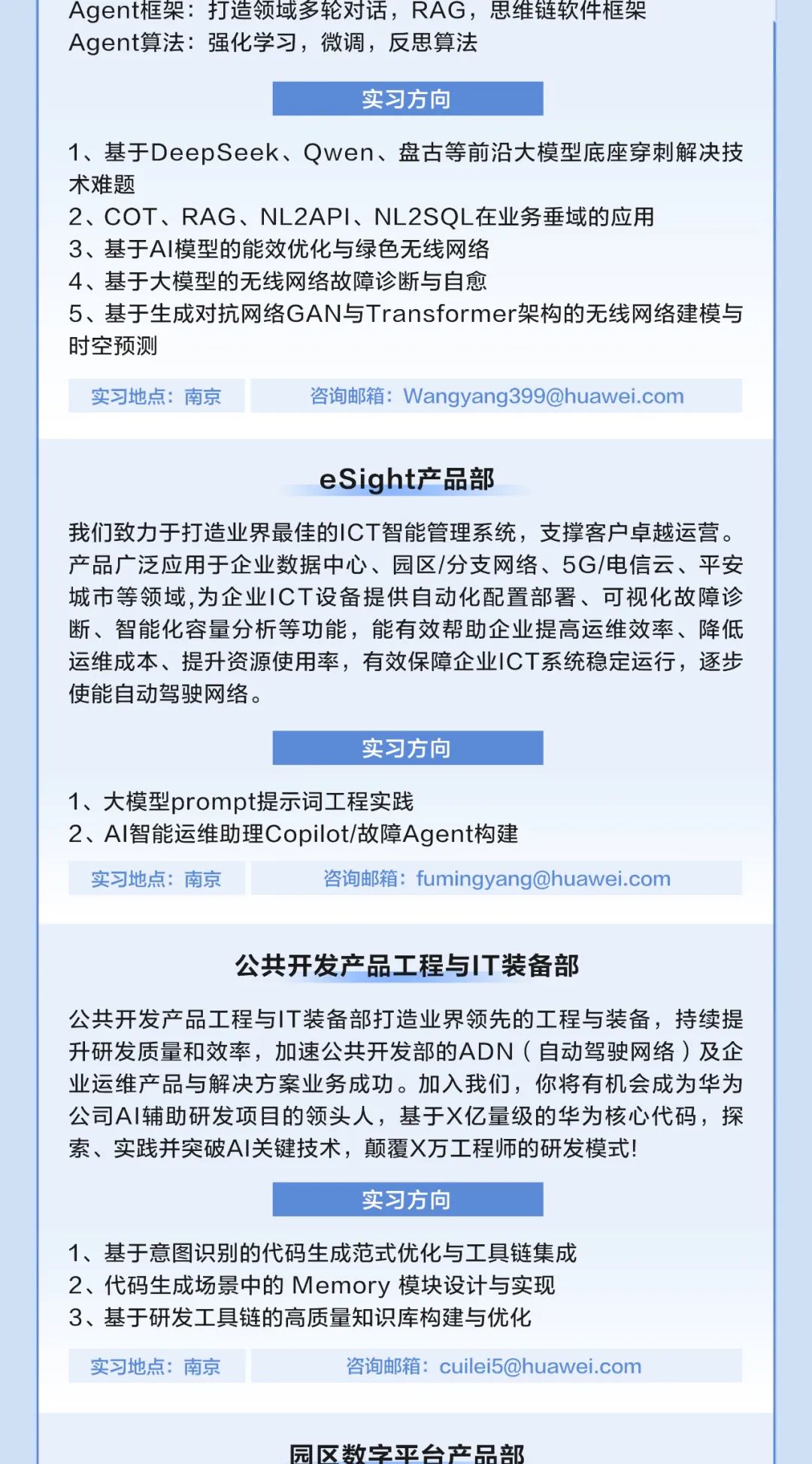 
<table>
<tr><td colspan="2">Agent框架打造领域多轮对话,RAG,思维链软件框架Agent算法:强化学习,微调,反思算法实习方向1、基于DeepSeek、Qwen、盘古等前沿大模型底座穿刺解决技术难题2、COT、RAG、NL2API、NL2SQL在业务垂域的应用3、基于Al模型的能效优化与绿色无线网络4、基于大模型的无线网络故障诊断与自愈5、基于生成对抗网络GAN与Transformer架构的无线网络建模与时空预测实习地点:南京 咨询邮箱: ****</td>
</tr>
<tr><td colspan="2">eSight产品部我们致力于打造业界最佳的ICT智能管理系统,支撑客户卓越运营。产品广泛应用于企业数据中心、园区/分支网络、5G/电信云、平安城市等领域,为企业ICT设备提供自动化配置部署、可视化故障诊断、智能化容量分析等功能,能有效帮助企业提高运维效率、降低运维成本、提升资源使用率,有效保障企业ICT系统稳定运行,逐步使能自动驾驶网络。实习方向1、大模型prompt提示词工程实践2、AI智能运维助理Copilot/故障Agent构建实习地点:南京 咨询邮箱: ****</td>
</tr>
<tr><td colspan="2">公共开发产品工程与IT装备部公共开发产品工程与IT装备部打造业界领先的工程与装备,持续提升研发质量和效率,加速公共开发部的ADN (自动驾驶网络)及企业运维产品与解决方案业务成功。加入我们,你将有机会成为华为公司A|辅助研发项目的领头人,基于X亿量级的华为核心代码,探索、实践并突破AI关键技术,颠覆X万工程师的研发模式!实习方向1、基于意图识别的代码生成范式优化与工具链集成2、代码生成场景中的Memory模块设计与实现3、基于研发工具链的高质量知识库构建与优化</td>
</tr>
<tr><td>实习地点:南京</td>
<td>咨询邮箱: ****</td>
</tr>
<tr><td colspan="2"></td>
</tr>
<tr><td colspan="2">园区数字平台产品部</td>
</tr>
</table>
