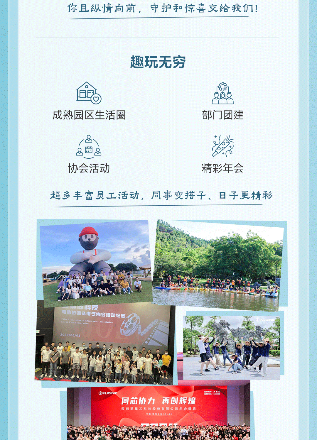 <p>你且纵情向前,守护和惊喜交给我们</p>
<p>趣玩无穷</p>
<p>!。</p>
<p>成熟园区生活圈部门团建</p>
<p>游</p>
<p>品幽2</p>
<p>协会活动精彩年会</p>
<p>超多丰富员工活动,同事变搭子、日子更精彩</p>
<p>国心科技</p>
<p>会&电子协会活动纪念</p>
<p>2023/06/03</p>
<p>OINJOINIC民内</p>
<p>同芯协力再创辉煌</p>
<p>深圳英集芯科技股份有限公司年会盛典中国:院南2024.01.26</p>
