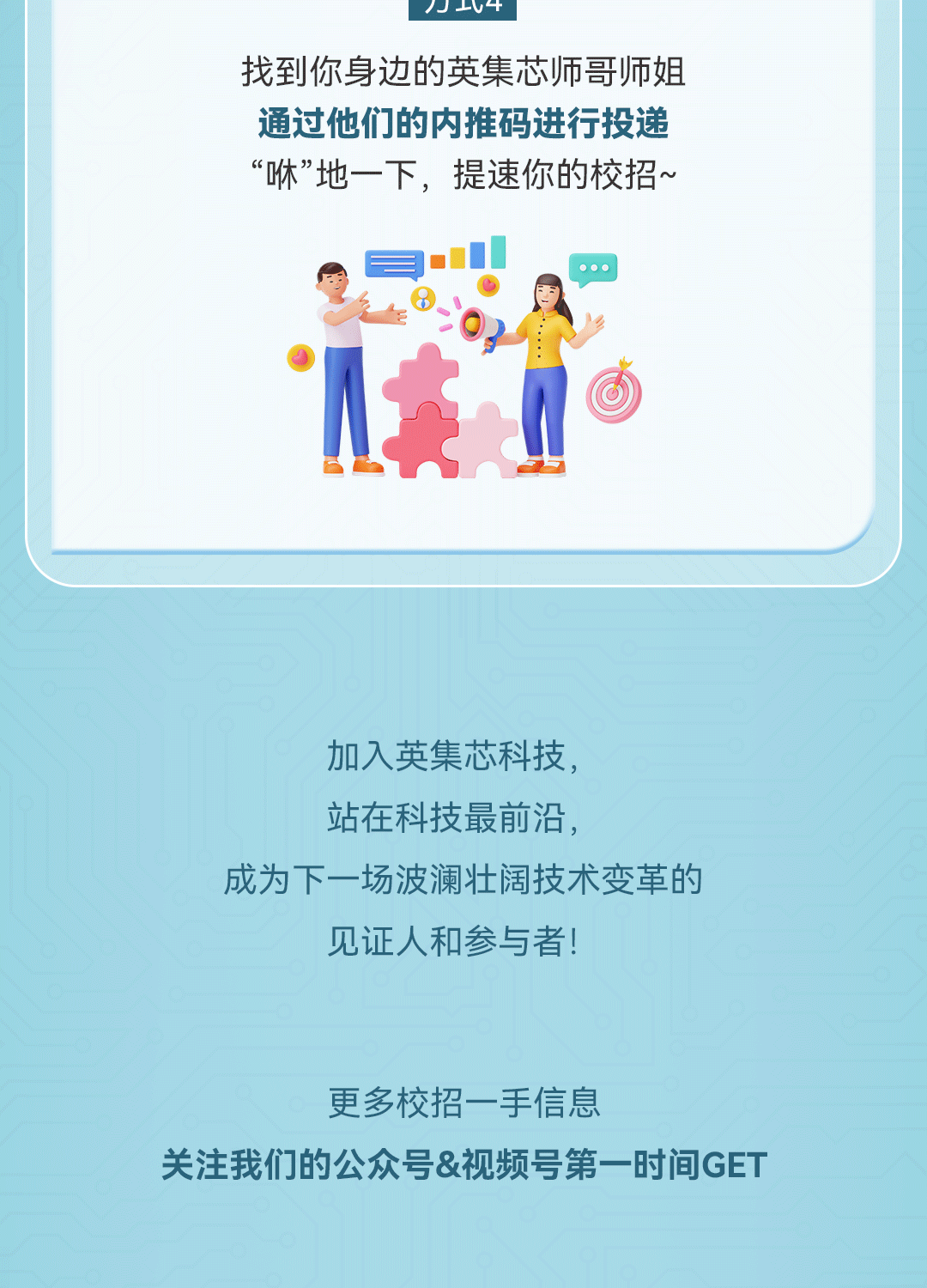 <p>J L十</p>
<p>找到你身边的英集芯师哥师姐</p>
<p>通过他们的内推码进行投递</p>
<p>&ldquo;咻&rdquo;地一下,提速你的校招~</p>
<p>1英</p>
<p>加入英集芯科技,</p>
<p>站在科技最前沿,</p>
<p>成为下一场波澜壮阔技术变革的</p>
<p>见证人和参与者!</p>
<p>更多校招一手信息</p>
<p>关注我们的公众号&视频号第一时间GET</p>
