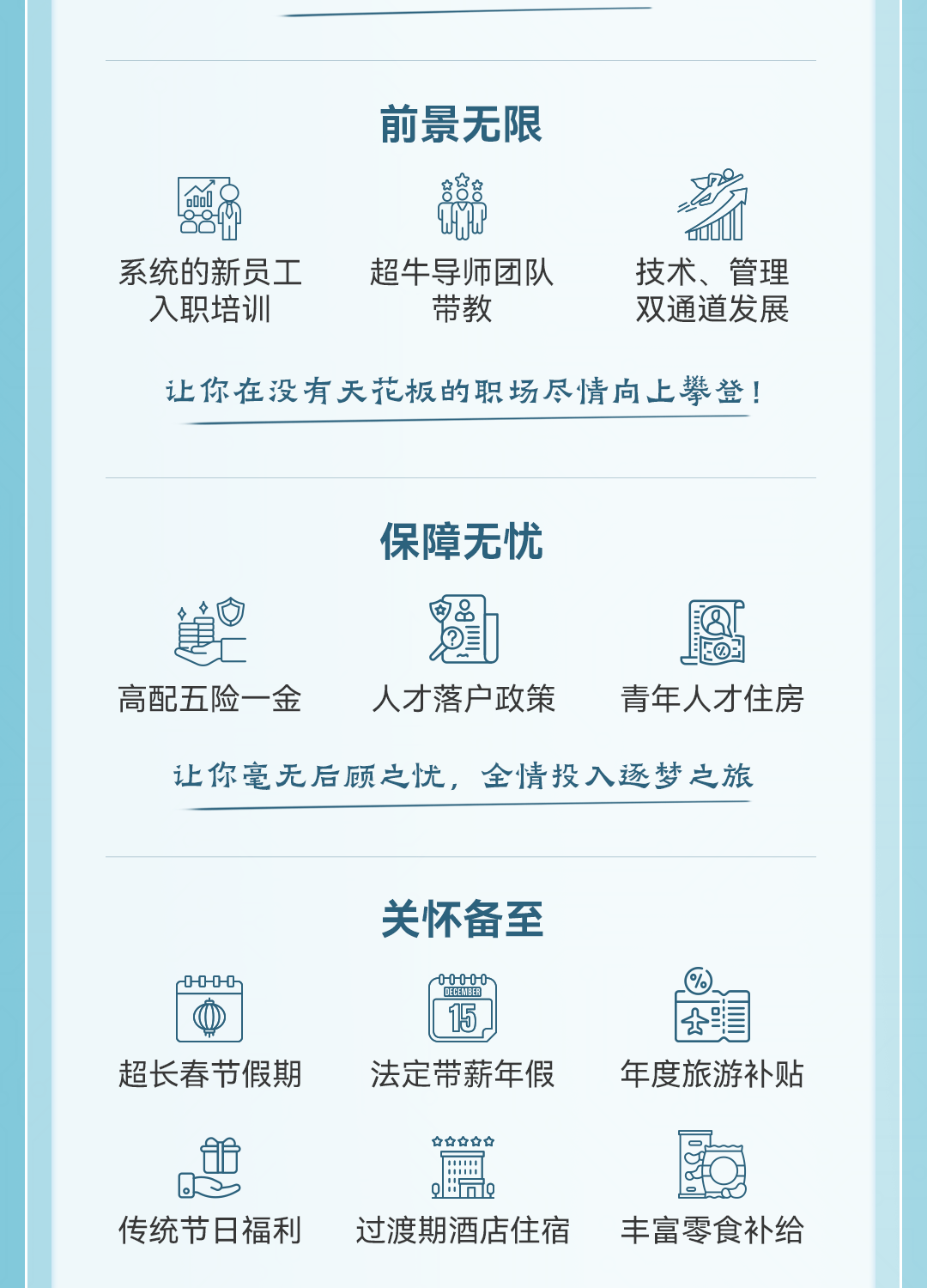 <p>前景无限</p>
<p>名</p>
<p>0fO</p>
<p>系统的新员工超牛导师团队技术、管理</p>
<p>入职培训带教双通道发展</p>
<p>让你在没有天花板的职场尽情向上攀登!</p>
<p>保障无忧</p>
<p>鰉自己题屬</p>
<p>高配五险一金人才落户政策青年人才住房</p>
<p>让你毫无后顾之忧,全情投入逐梦之旅</p>
<p>关怀备至</p>
<p>r0-0-0-0h000-00-DECEANEED</p>
<p>15.公司</p>
<p>超长春节假期法定带薪年假年度旅游补贴</p>
<p>☐☐☐☐☐</p>
<p>0S组三Q!"同e</p>
<p>传统节日福利过渡期酒店住宿丰富零食补给</p>
