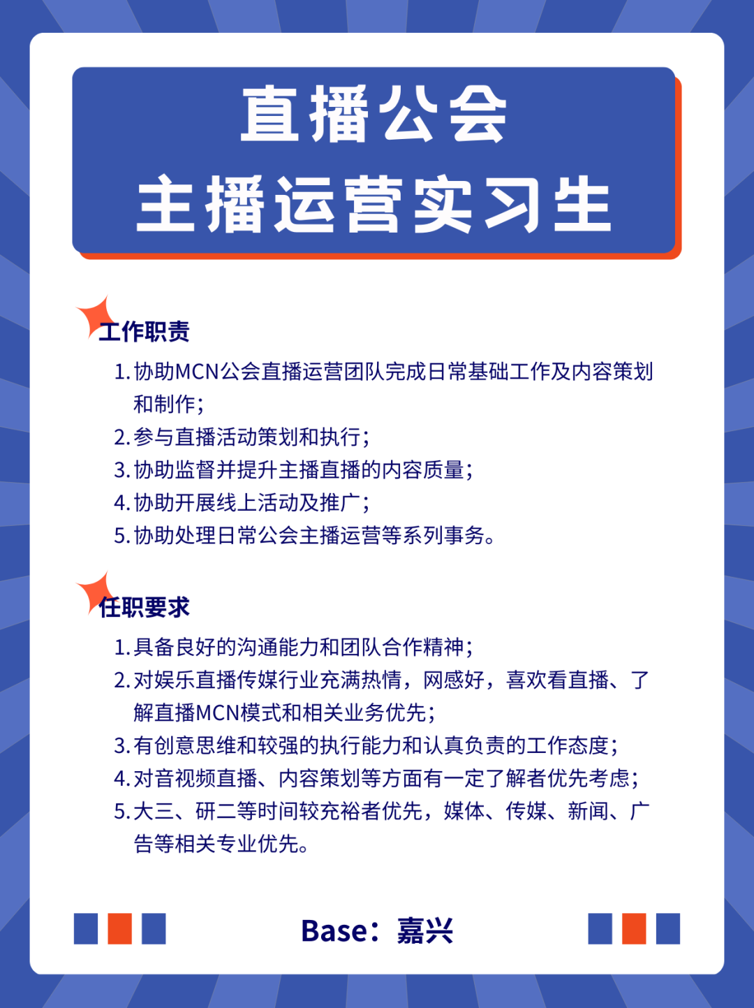 <p>直播公会<br/>主播运营实习生</p>
<p>工作职责</p>
<p>1.协助MCN公会直播运营团队完成日常基础工作及内容策划<br/>和制作;</p>
<p>2.参与直播活动策划和执行;</p>
<p>3.协助监督并提升主播直播的内容质量;</p>
<p>4.协助开展线上活动及推广;</p>
<p>5.协助处理日常公会主播运营等系列事务。</p>
<p>任职要求</p>
<p>1.具备良好的沟通能力和团队合作精神;</p>
<p>2.对娱乐直播传媒行业充满热情，网感好，喜欢看直播、了<br/>解直播MCN模式和相关业务优先;</p>
<p>3.有创意思维和较强的执行能力和认真负责的工作态度;<br/>4.对音视频直播、内容策划等方面有一定了解者优先考虑;<br/>5.大三、研二等时间较充裕者优先，媒体、传媒、新闻、广<br/>告等相关专业优先。</p>
<p>Base:嘉兴</p>
