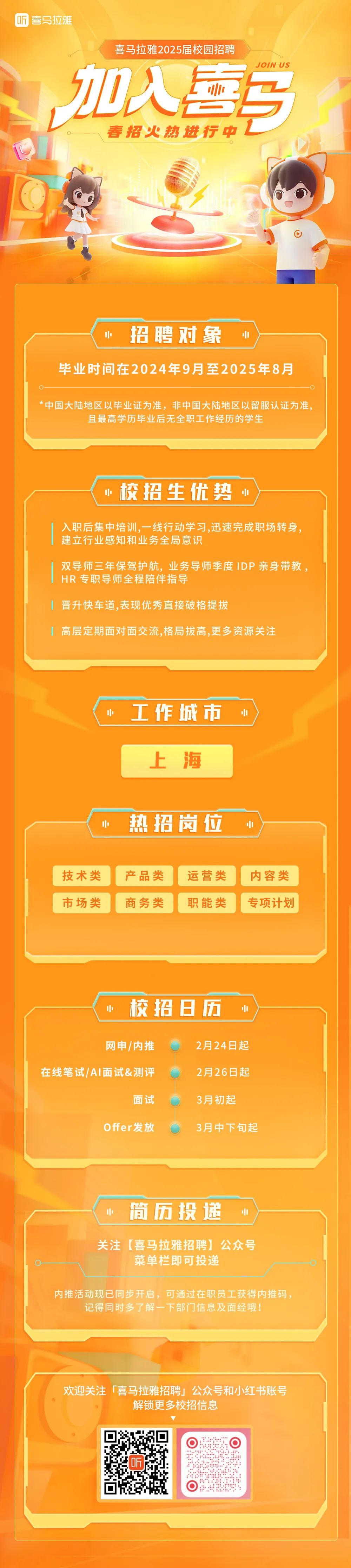 <p>听 喜马拉雅</p>
<p>喜马拉雅2025届校园招聘</p>
<p>JOIN US</p>
<p>加入喜马</p>
<p>春招火热进行中</p>
<p> </p>
<p>招聘对象</p>
<p>中</p>
<p>毕业时间在2024年9月至2025年8月</p>
<p>*中国大陆地区以毕业证为准，非中国大陆地区以留服认证为准，</p>
<p>且最高学历毕业后无全职工作经历的学生</p>
<p>.校招生优势</p>
<p>入职后集中培训，一线行动学习,迅速完成职场转身，<br/>建立行业感知和业务全局意识</p>
<p>双导师三年保驾护航，业务导师季度IDP亲身带教，<br/>HR专职导师全程陪伴指导</p>
<p>晋升快车道,表现优秀直接破格提拔</p>
<p>高层定期面对面交流,格局拔高,更多资源关注</p>
<p>小</p>
<p> <br/>工作城市<br/> <br/> </p>
<p>上海</p>
<p>热招岗位</p>
<p>技术类<br/>市场类</p>
<p>产品类<br/>商务类</p>
<p>运营类<br/>职能类</p>
<p>内容类<br/>专项计划</p>
<p>校招日历</p>
<p>网申/内推</p>
<p>在线笔试/AI面试&测评</p>
<p>面试</p>
<p>Offer发放</p>
<p>2月24日起<br/>2月26日起<br/>3月初起</p>
<p>3月中下旬起</p>
<p>简历投递</p>
<p>关注[喜马拉雅招聘]公众号</p>
<p>菜单栏即可投递</p>
<p>内推活动现已同步开启，可通过在职员工获得内推码，</p>
<p>记得同时多了解一下部门信息及面经哦!</p>
<p>欢迎关注「喜马拉雅招聘」公众号和小红书账号</p>
<p>解锁更多校招信息</p>
<p>同</p>
<p>听</p>
