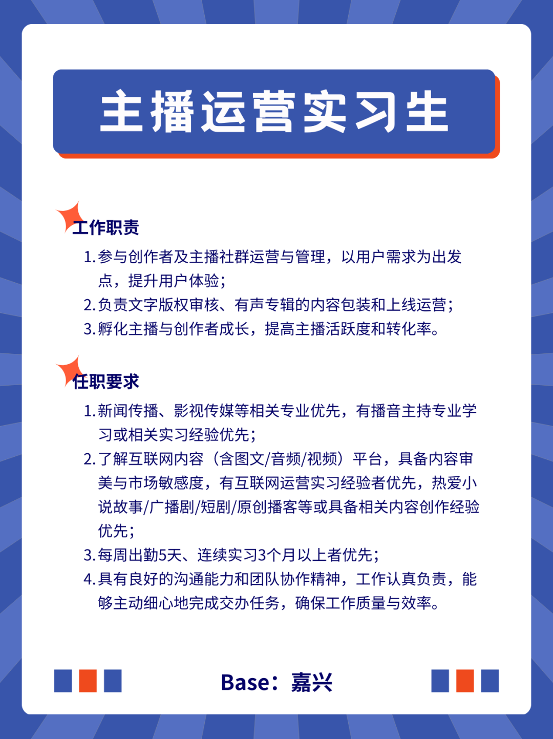 <p>主播运营实习生</p>
<p>工作职责</p>
<p>1.参与创作者及主播社群运营与管理，以用户需求为出发<br/>点，提升用户体验;</p>
<p>2.负责文字版权审核、有声专辑的内容包装和上线运营;<br/>3.孵化主播与创作者成长，提高主播活跃度和转化率。</p>
<p>任职要求</p>
<p>1.新闻传播、影视传媒等相关专业优先，有播音主持专业学<br/>习或相关实习经验优先;</p>
<p>2.了解互联网内容(含图文/音频/视频)平台，具备内容审<br/>美与市场敏感度，有互联网运营实习经验者优先，热爱小<br/>说故事/广播剧/短剧/原创播客等或具备相关内容创作经验<br/>优先;</p>
<p>3.每周出勤5天、连续实习3个月以上者优先;</p>
<p>4.具有良好的沟通能力和团队协作精神，工作认真负责，能<br/>够主动细心地完成交办任务，确保工作质量与效率。</p>
<p>Base:嘉兴</p>
