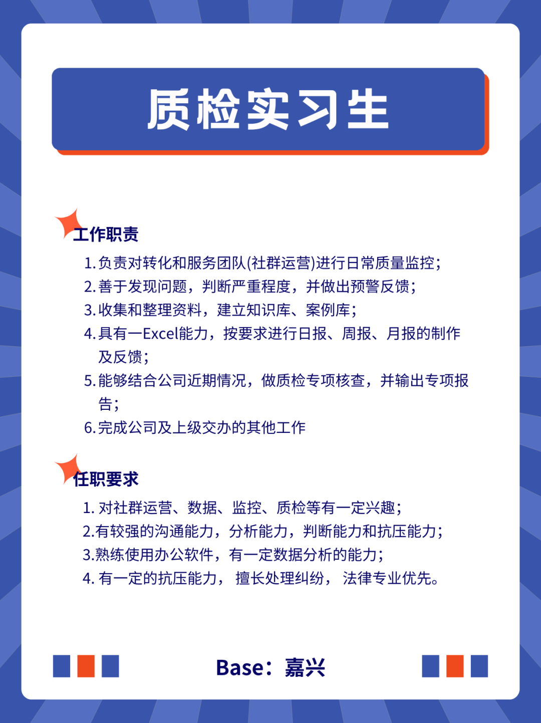 <p>质检实习生</p>
<p>工作职责</p>
<p>1.负责对转化和服务团队(社群运营)进行日常质量监控;<br/>2.善于发现问题，判断严重程度，并做出预警反馈;<br/>3.收集和整理资料，建立知识库、案例库;</p>
<p>4.具有一Excel能力，按要求进行日报、周报、月报的制作<br/>及反馈;</p>
<p>5.能够结合公司近期情况，做质检专项核查，并输出专项报<br/>告;</p>
<p>6.完成公司及上级交办的其他工作</p>
<p>任职要求</p>
<p>1.对社群运营、数据、监控、质检等有一定兴趣;</p>
<p>2.有较强的沟通能力，分析能力，判断能力和抗压能力;<br/>3.熟练使用办公软件，有一定数据分析的能力;</p>
<p>4.有一定的抗压能力，擅长处理纠纷，法律专业优先。</p>
<p>Base:嘉兴</p>
