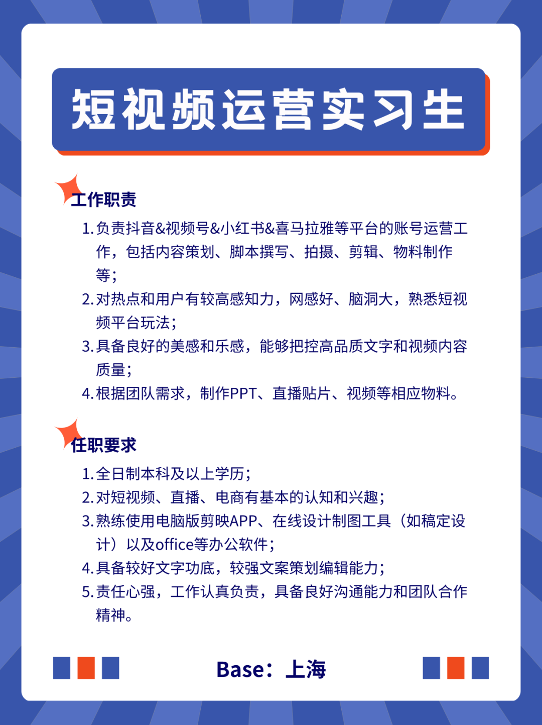 <p>短视频运营实习生</p>
<p>工作职责</p>
<p>1.负责抖音&视频号&小红书&喜马拉雅等平台的账号运营工<br/>作，包括内容策划、脚本撰写、拍摄、剪辑、物料制作<br/>等;</p>
<p>2.对热点和用户有较高感知力，网感好、脑洞大，熟悉短视<br/>频平台玩法;</p>
<p>3.具备良好的美感和乐感，能够把控高品质文字和视频内容<br/>质量;</p>
<p>4.根据团队需求，制作PPT、直播贴片、视频等相应物料。</p>
<p>任职要求</p>
<p>1.全日制本科及以上学历;</p>
<p>2.对短视频、直播、电商有基本的认知和兴趣;</p>
<p>3.熟练使用电脑版剪映APP、在线设计制图工具(如稿定设<br/>计)以及office等办公软件;</p>
<p>4.具备较好文字功底，较强文案策划编辑能力;</p>
<p>5.责任心强，工作认真负责，具备良好沟通能力和团队合作<br/>精神。</p>
<p>Base:上海</p>
