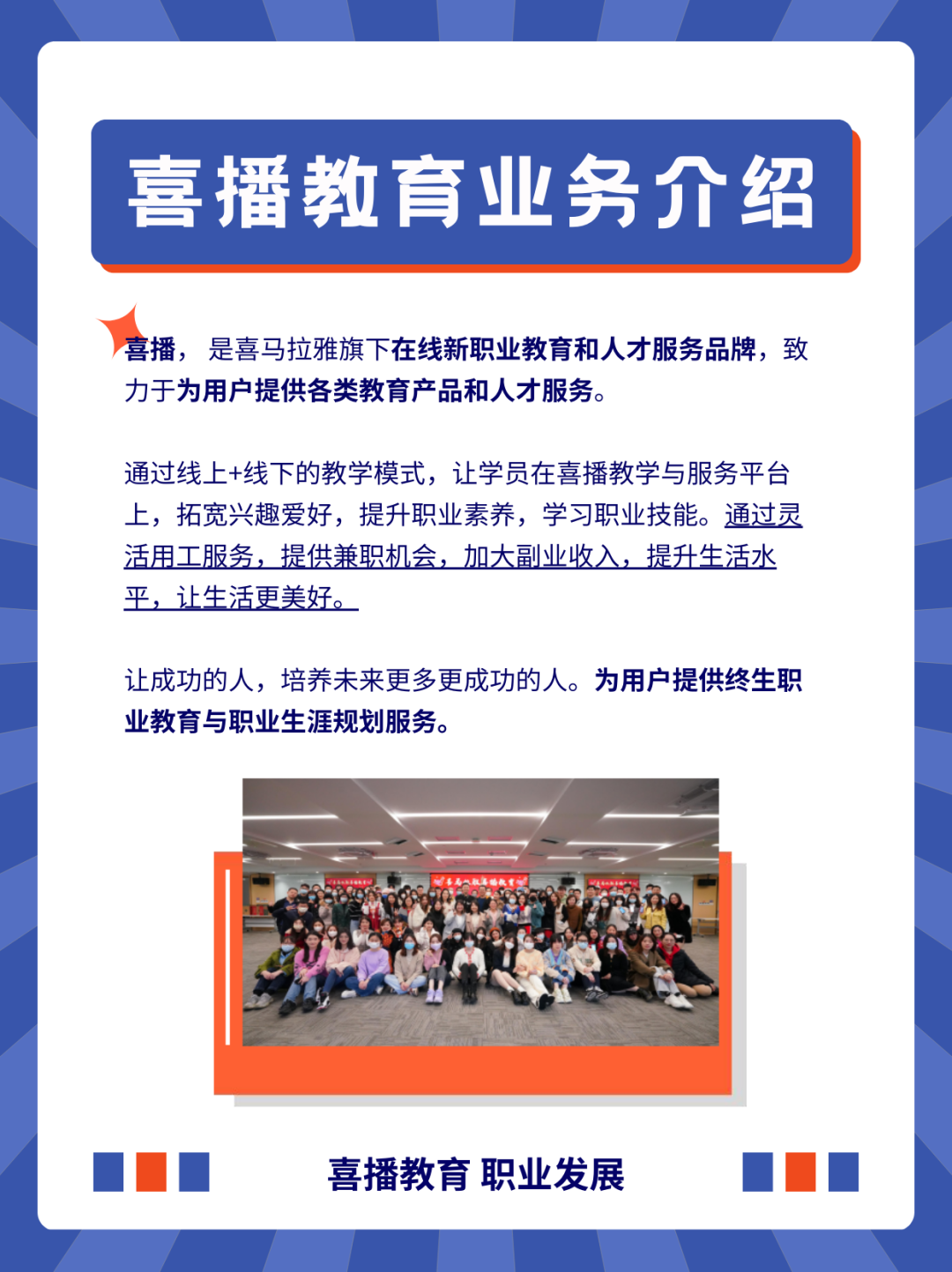 <p>喜播教育业务介绍</p>
<p>喜播，是喜马拉雅旗下在线新职业教育和人才服务品牌，致<br/>力于为用户提供各类教育产品和人才服务。</p>
<p>通过线上+线下的教学模式，让学员在喜播教学与服务平台<br/>上，拓宽兴趣爱好，提升职业素养，学习职业技能。通过灵<br/>活用工服务，提供兼职机会，加大副业收入，提升生活水<br/>平，让生活更美好。</p>
<p>让成功的人，培养未来更多更成功的人。为用户提供终生职<br/>业教育与职业生涯规划服务。</p>
<p>喜播教育职业发展</p>
