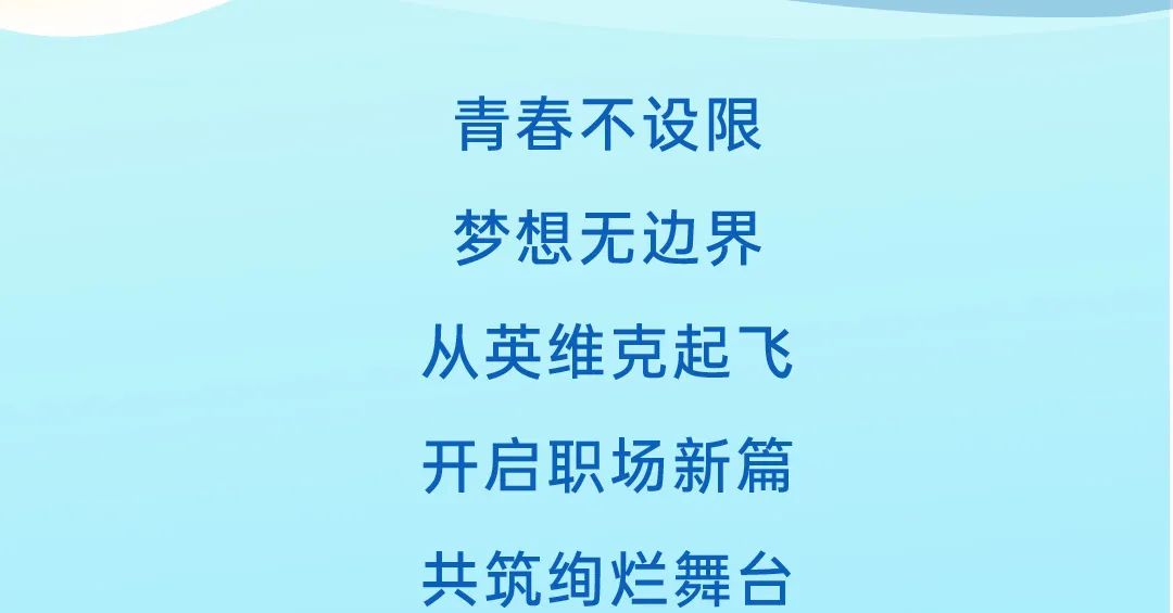 <p>青春不设限<br/>梦想无边界<br/>从英维克起飞<br/>开启职场新篇<br/>共筑绚烂舞台</p>
