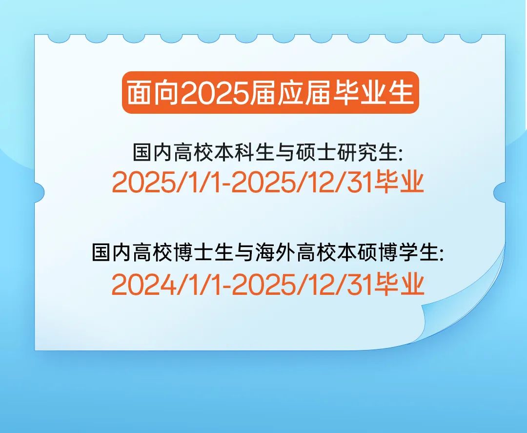 <p>面向2025届应届毕业生</p>
<p>国内高校本科生与硕士研究生:</p>
<p>2025/1/1-2025/12/31毕业</p>
<p>国内高校博士生与海外高校本硕博学生:</p>
<p>2024/1/1-2025/12/31毕业</p>
