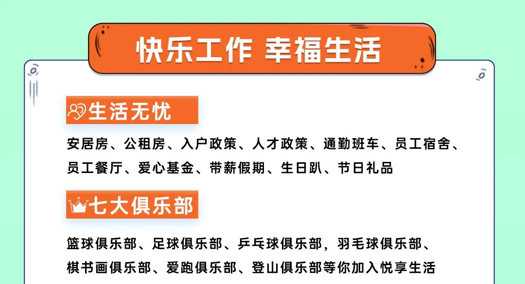 <p>一</p>
<p>快乐工作幸福生活</p>
<p>生活无忧</p>
<p>安居房、公租房、入户政策、人才政策、通勤班车、员工宿舍、<br/>员工餐厅、爱心基金、带薪假期、生日趴、节日礼品</p>
<p>0</p>
<p>七大俱乐部</p>
<p>篮球俱乐部、足球俱乐部、乒乓球俱乐部，羽毛球俱乐部、<br/>棋书画俱乐部、爱跑俱乐部、登山俱乐部等你加入悦享生活</p>
