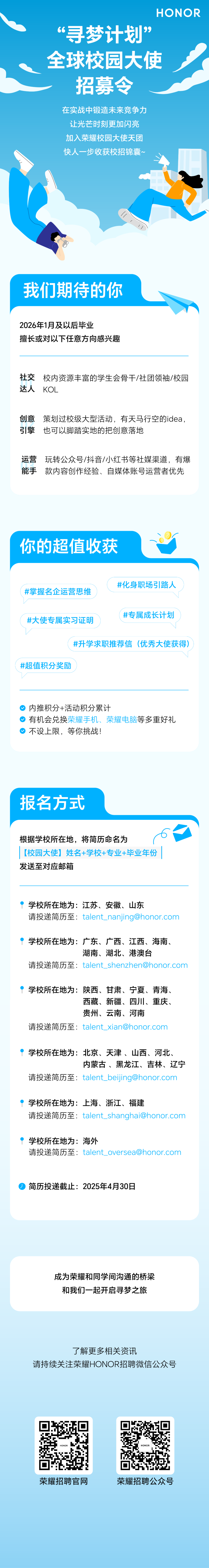 <p>HONOR</p>
<p>“寻梦计划”<br/>全球校园大使</p>
<p>招募令</p>
<p>在实战中锻造未来竞争力<br/>让光芒时刻更加闪亮<br/>加入荣耀校园大使天团<br/>快人一步收获校招锦囊~</p>
<p>我们期待的你</p>
<p>2026年1月及以后毕业</p>
<p>擅长或对以下任意方向感兴趣</p>
<p>社交</p>
<p>达人</p>
<p>校内资源丰富的学生会骨干/社团领袖/校园<br/>KOL</p>
<p>创意<br/>策划过校级大型活动，有天马行空的idea，<br/>引擎<br/>也可以脚踏实地的把创意落地</p>
<p>运营玩转公众号/抖音/小红书等社媒渠道，有爆<br/>能手<br/>款内容创作经验、自媒体账号运营者优先</p>
<p>你的超值收获</p>
<p>#掌握名企运营思维</p>
<p>#化身职场引路人</p>
<p>#大使专属实习证明</p>
<p>#专属成长计划</p>
<p>#升学求职推荐信(优秀大使获得)</p>
<p>#超值积分奖励</p>
<p>内推积分+活动积分累计</p>
<p>有机会兑换荣耀手机、荣耀电脑等多重好礼<br/>不设上限，等你挑战!</p>
<p>报名方式</p>
<p>根据学校所在地，将简历命名为</p>
<p>[校园大使]姓名+学校+专业+毕业年份<br/>发送至对应邮箱</p>
<p>学校所在地为:江苏、安徽、山东</p>
<p>请投递简历至:****</p>
<p>学校所在地为:广东、广西、江西、海南、</p>
<p>湖南、湖北、港澳台</p>
<p>请投递简历至:****</p>
<p>学校所在地为:陕西、甘肃、宁夏、青海、</p>
<p>西藏、新疆、四川、重庆、<br/>贵州、云南、河南</p>
<p>请投递简历至:****</p>
<p>学校所在地为:北京、天津、山西、河北、</p>
<p>内蒙古、黑龙江、吉林、辽宁</p>
<p>请投递简历至:****</p>
<p>学校所在地为:上海、浙江、福建</p>
<p>请投递简历至:****</p>
<p>学校所在地为:海外</p>
<p>请投递简历至:****</p>
<p>简历投递截止:2025年4月30日</p>
<p>成为荣耀和同学间沟通的桥梁<br/>和我们一起开启寻梦之旅</p>
<p>了解更多相关资讯</p>
<p>请持续关注荣耀HONOR招聘微信公众号</p>
<p>荣耀招聘官网</p>
<p>荣耀招聘公众号</p>
