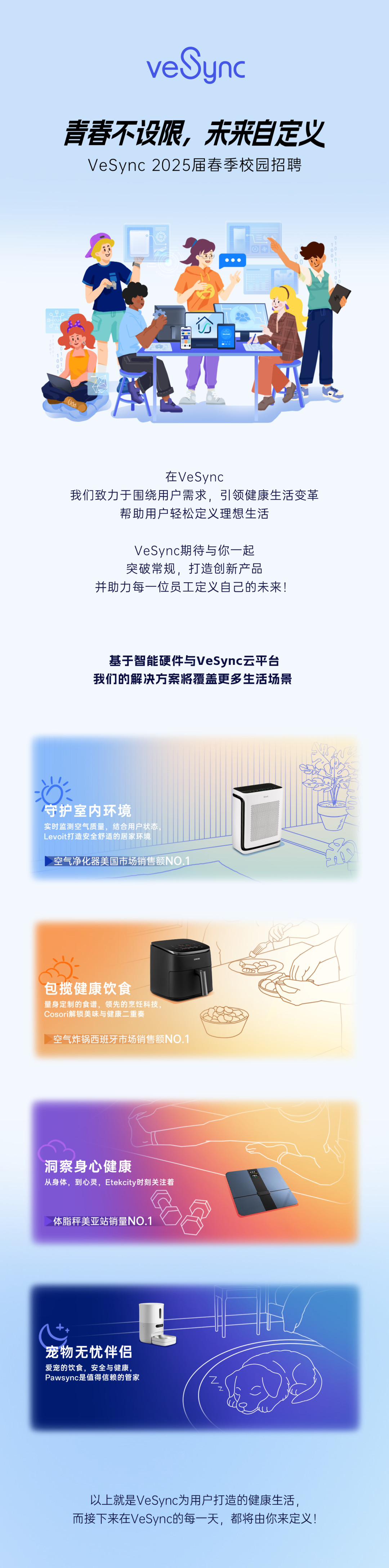 <p>veSync</p>
<p>青春不设限，未来自定义<br/>VeSync 2025届春季校园招聘</p>
<p>公</p>
<p> </p>
<p> </p>
<p>在VeSync</p>
<p>我们致力于围绕用户需求，引领健康生活变革</p>
<p>帮助用户轻松定义理想生活</p>
<p>VeSync期待与你一起<br/>突破常规，打造创新产品</p>
<p>并助力每一位员工定义自己的未来!</p>
<p>基于智能硬件与VeSync云平台<br/>我们的解决方案将覆盖更多生活场景</p>
<p>守护室内环境</p>
<p>实时监测空气质量，结合用户状态<br/>Levoit打造安全舒适的居家环境</p>
<p>空气净化器美国市场销售额NO.1</p>
<p>包揽健康饮食</p>
<p>量身定制的食谱，领先的烹饪科技<br/>Cosori解锁美味与健康二重奏</p>
<p>空气炸锅西班牙市场销售额NO.1</p>
<p>洞察身心健康</p>
<p>从身体，到心灵，Etekcity时刻关注着</p>
<p>0s</p>
<p>体脂秤美亚站销量NO.1</p>
<p>宠物无忧伴侣</p>
<p>爱宠的饮食，安全与健康<br/>Pawsync是值得信赖的管家</p>
<p>以上就是VeSync为用户打造的健康生活，<br/>而接下来在VeSync的每一天，都将由你来定义!</p>
