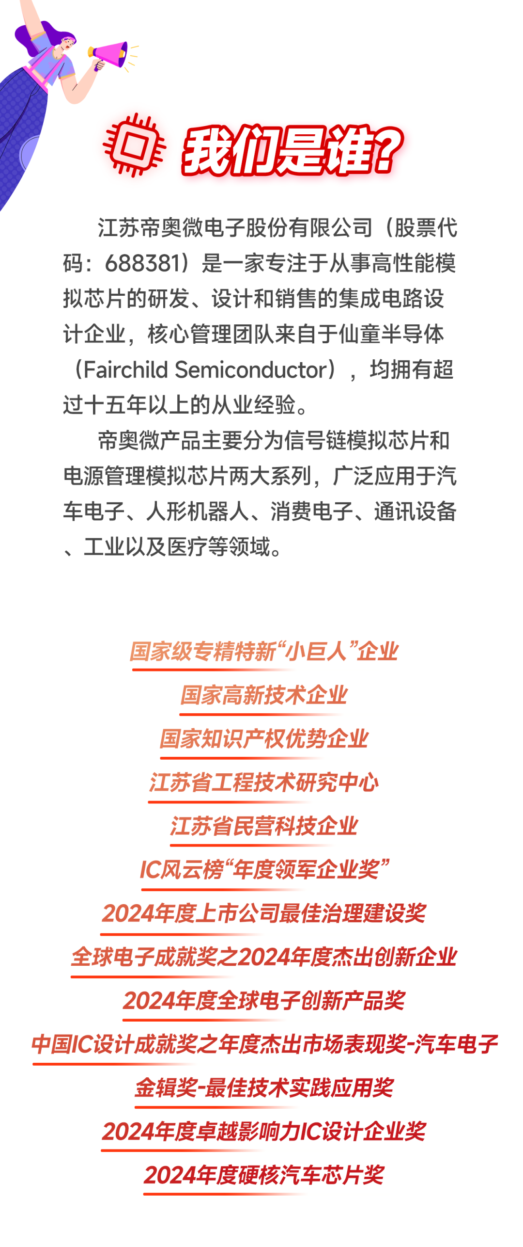 <p> <br/>我们是谁?</p>
<p>江苏帝奥微电子股份有限公司(股票代<br/>码:688381)是一家专注于从事高性能模<br/>拟芯片的研发、设计和销售的集成电路设<br/>计企业，核心管理团队来自于仙童半导体<br/>(Fairchild Semiconductor)，均拥有超<br/>过十五年以上的从业经验。</p>
<p>帝奥微产品主要分为信号链模拟芯片和<br/>电源管理模拟芯片两大系列，广泛应用于汽<br/>车电子、人形机器人、消费电子、通讯设备<br/>、工业以及医疗等领域。</p>
<p>国家级专精特新&ldquo;小巨人&rdquo;企业</p>
<p>国家高新技术企业</p>
<p>国家知识产权优势企业</p>
<p>江苏省工程技术研究中心</p>
<p>江苏省民营科技企业</p>
<p>IC风云榜&ldquo;年度领军企业奖&rdquo;</p>
<p>2024年度上市公司最佳治理建设奖<br/>全球电子成就奖之2024年度杰出创新企业<br/>2024年度全球电子创新产品奖</p>
<p>中国IC设计成就奖之年度杰出市场表现奖-汽车电子</p>
<p>金辑奖-最佳技术实践应用奖</p>
<p>2024年度卓越影响力IC设计企业奖<br/>2024年度硬核汽车芯片奖</p>
