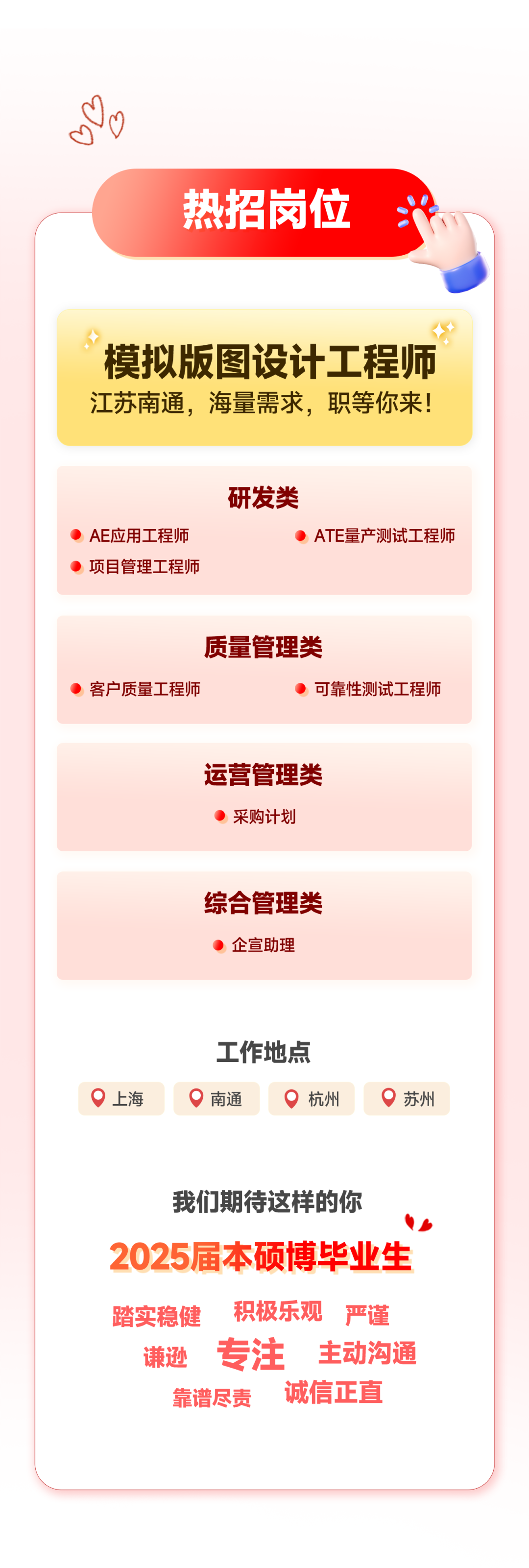 <p>热招岗位</p>
<p>模拟版图设计工程师<br/>江苏南通，海量需求，职等你来!</p>
<p>AE应用工程师<br/>项目管理工程师</p>
<p>研发类</p>
<p>ATE量产测试工程师</p>
<p>质量管理类</p>
<p>客户质量工程师</p>
<p>可靠性测试工程师</p>
<p>运营管理类</p>
<p>采购计划</p>
<p>综合管理类</p>
<p>企宣助理</p>
<p>上海</p>
<p>工作地点<br/>南通</p>
<p>杭州</p>
<p>苏州</p>
<p>我们期待这样的你</p>
<p>2025届本硕博毕业生<br/>踏实稳健<br/>积极乐观严谨<br/>谦逊专注 主动沟通<br/>靠谱尽责<br/>诚信正直</p>

