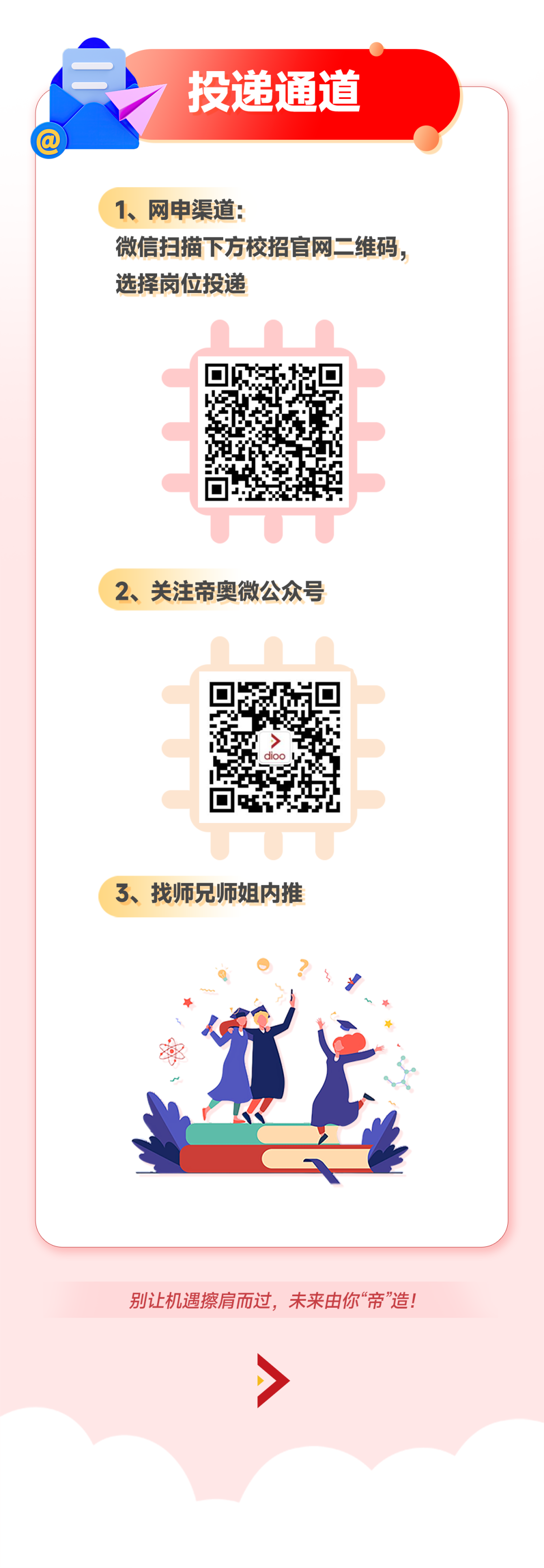 <p>投递通道</p>
<p>1、网申渠道:</p>
<p>微信扫描下方校招官网二维码，<br/>选择岗位投递</p>
<p>2、关注帝奥微公众号</p>
<p>3、找师兄师姐内推</p>
<p>别让机遇擦肩而过，未来由你&ldquo;帝&rdquo;造!</p>
