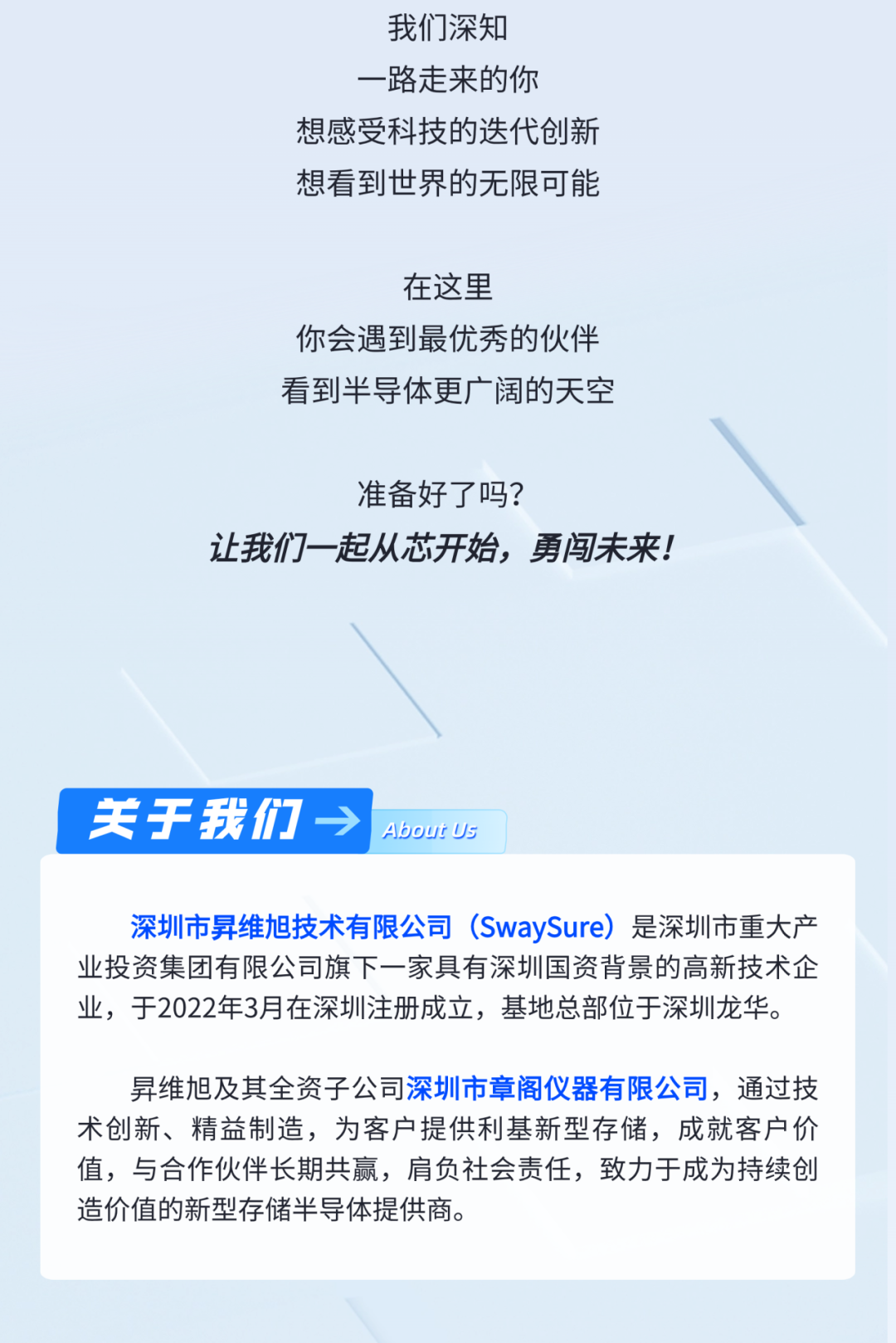 <p>我们深知<br/>路走来的你</p>
<p>想感受科技的迭代创新<br/>想看到世界的无限可能</p>
<p>在这里</p>
<p>你会遇到最优秀的伙伴<br/>看到半导体更广阔的天空</p>
<p>准备好了吗?</p>
<p>让我们一起从芯开始，勇闯未来!</p>
<p>关于我们</p>
<p>AboutUs</p>
<p>深圳市昇维旭技术有限公司(SwaySure)是深圳市重大产<br/>业投资集团有限公司旗下一家具有深圳国资背景的高新技术企<br/>业，于2022年3月在深圳注册成立，基地总部位于深圳龙华。</p>
<p>昇维旭及其全资子公司深圳市章阁仪器有限公司，通过技<br/>术创新、精益制造，为客户提供利基新型存储，成就客户价<br/>值，与合作伙伴长期共赢，肩负社会责任，致力于成为持续创<br/>造价值的新型存储半导体提供商。</p>
