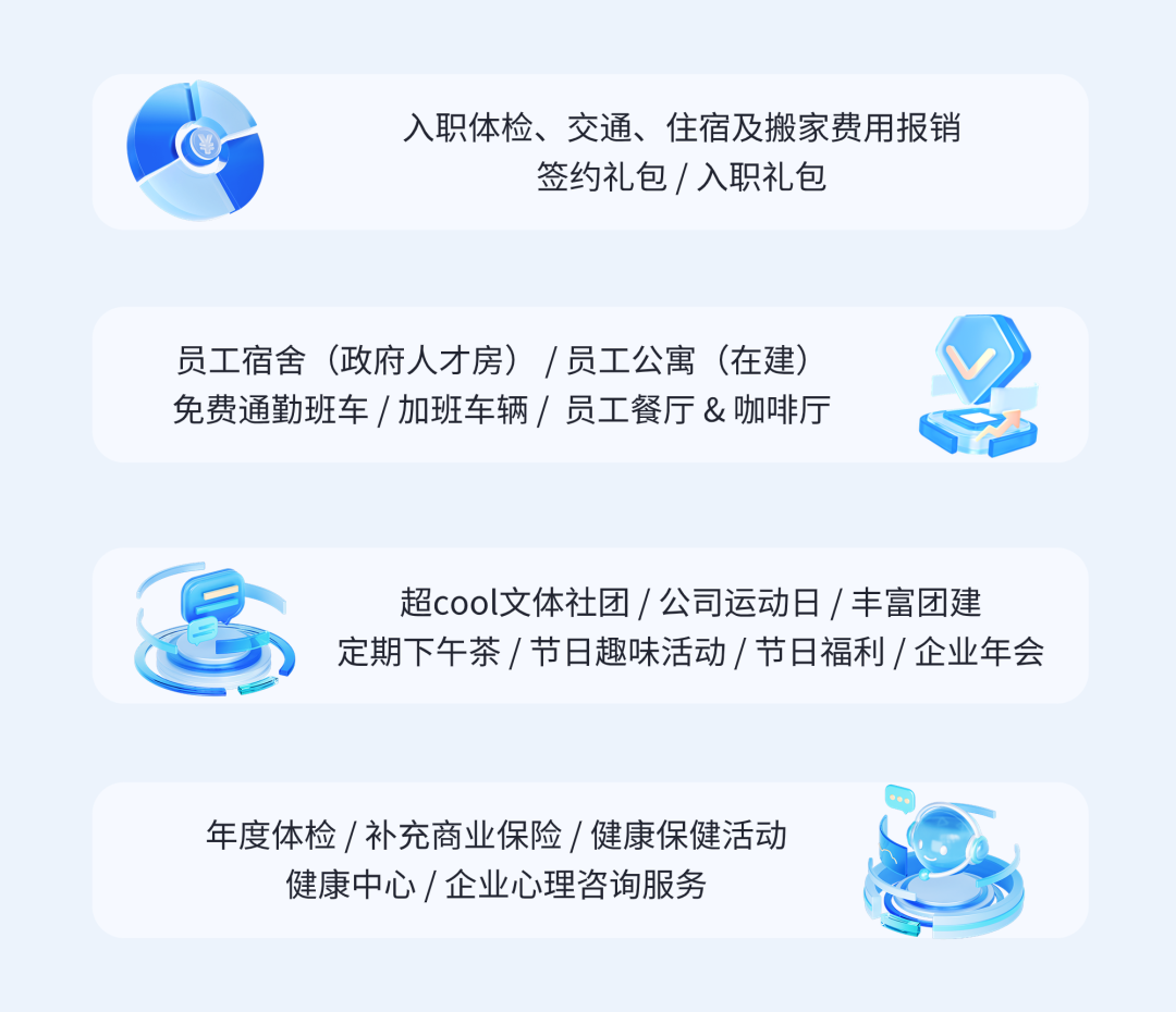 <p>入职体检、交通、住宿及搬家费用报销</p>
<p>签约礼包/入职礼包</p>
<p>员工宿舍(政府人才房)/员工公寓(在建)<br/>免费通勤班车/加班车辆/员工餐厅&咖啡厅</p>
<p>超cool文体社团/公司运动日/丰富团建<br/>定期下午茶/节日趣味活动/节日福利/企业年会</p>
<p>年度体检/补充商业保险/健康保健活动<br/>健康中心/企业心理咨询服务</p>
