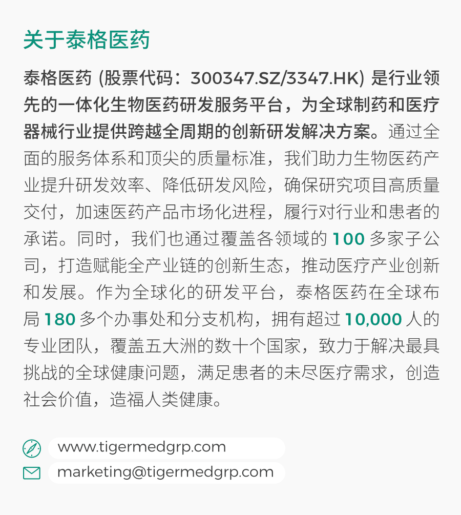 <p>关于泰格医药</p>
<p>泰格医药(股票代码:300347.SZ/3347.HK)是行业领<br/>先的一体化生物医药研发服务平台，为全球制药和医疗<br/>器械行业提供跨越全周期的创新研发解决方案。通过全<br/>面的服务体系和顶尖的质量标准，我们助力生物医药产<br/>业提升研发效率、降低研发风险，确保研究项目高质量<br/>交付，加速医药产品市场化进程，履行对行业和患者的<br/>承诺。同时，我们也通过覆盖各领域的100多家子公<br/>司，打造赋能全产业链的创新生态，推动医疗产业创新<br/>和发展。作为全球化的研发平台，泰格医药在全球布<br/>局180多个办事处和分支机构，拥有超过10,000人的<br/>专业团队，覆盖五大洲的数十个国家，致力于解决最具<br/>挑战的全球健康问题，满足患者的未尽医疗需求，创造<br/>社会价值，造福人类健康。</p>
<p>www.tigermedgrp.com</p>
<p>****</p>
