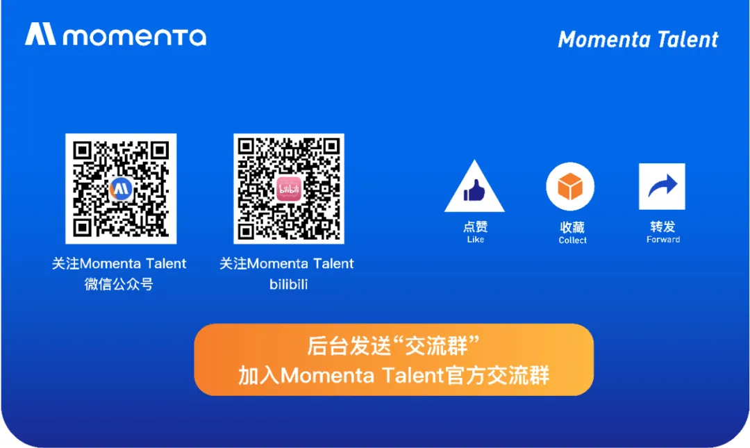 <p>momenta</p>
<p>Momenta Talent</p>
<p>L</p>
<p>关注Momenta Talent<br/>微信公众号</p>
<p>关注Momenta Talent</p>
<p>bilibili</p>
<p>点赞</p>
<p>Like</p>
<p>收藏</p>
<p>Collect</p>
<p>转发</p>
<p>Forward</p>
<p>后台发送&ldquo;交流群&rdquo;</p>
<p>加入Momenta Talent官方交流群</p>
