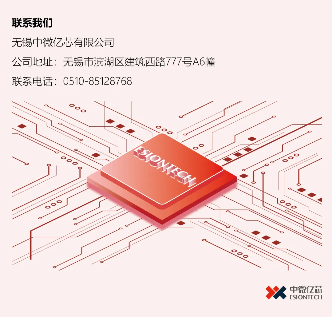 <p>联系我们</p>
<p>无锡中微亿芯有限公司</p>
<p>公司地址：无锡市滨湖区建筑西路777号A6幢</p>
<p>联系电话：0510-85128768</p>
<p>中微亿芯</p>
<p>ESIONTECH</p>
