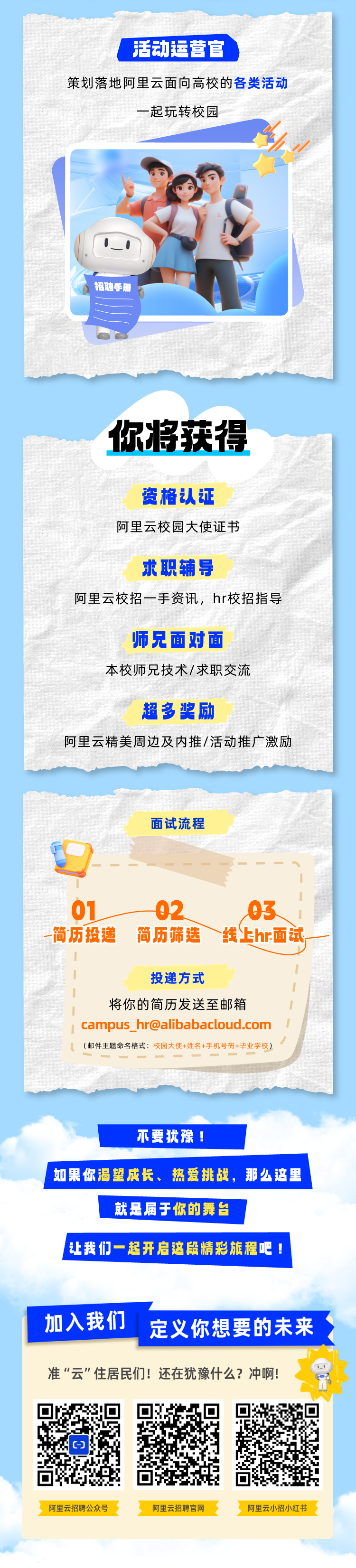 <p>活动运营官</p>
<p>策划落地阿里云面向高校的各类活动</p>
<p>一起玩转校园</p>
<p>招聘手册</p>
<p>不要犹豫!</p>
<p>I如果你渴望成长、热爱挑战,那么这里</p>
<p>就是属于你的舞台</p>
<p>让我 们一起开启这段精彩旅程吧!</p>
<p>加入我们定义你想要的未来</p>
<p>准“云"住居民们!还在犹豫什么?冲啊!</p>
<p>阿里云招聘公众号阿里云招聘官网阿里云小招小红书</p>

<table>
<tr><td>你将获得资格认证阿里云校园大使证书求职辅导阿里云校招一手资讯,hr校招指导师兄面对面本校师兄技术/求职交流超多奖励阿里云精美周边及内推/活动推广激励</td>
</tr>
<tr><td></td>
</tr>
<tr><td>面试流程III01 - 02 03 I一简历投递 简历筛选 线上hr面试III 投递方式II将你的简历发送至邮箱 III campus_ **** Il (邮件主题命名格式:校园大使+姓名+手机号码+毕业学校)</td>
</tr>
</table>
