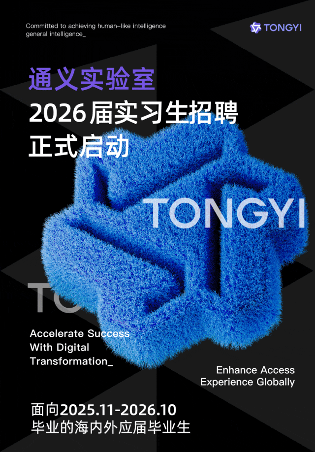 <p>general intelligence_Committed to achieving human-like intelligence后TONGYI</p>
<p>通义实验室</p>
<p>2026届实习生招聘</p>
<p>正式启动</p>
<p>TONGYI</p>
<p>Accelerate Success</p>
<p>With Digital</p>
<p>Transformation_Enhance Access</p>
<p>Experience Globally</p>
<p>面向2025.11-2026.10</p>
<p>毕业的海内外应届毕业生</p>
