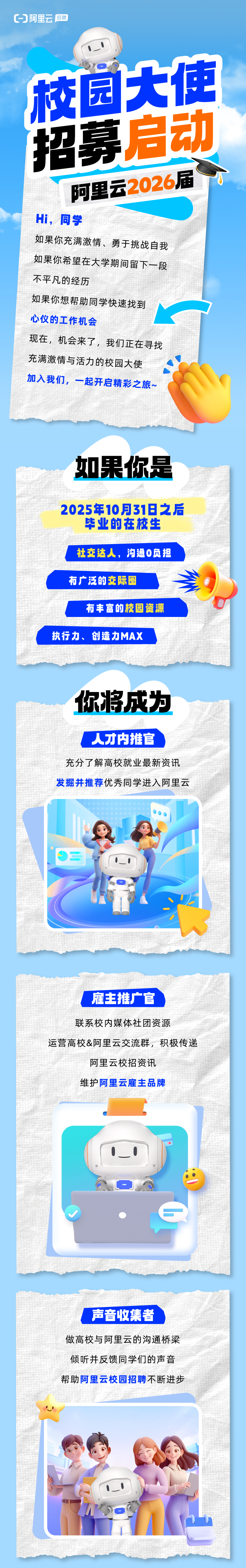 <p>阿里云招聘</p>
<p>校园大使</p>
<p>招募启动</p>
<p>阿里云2026届</p>
<p>Hi,同学</p>
<p>如果你充满激情、勇于挑战自我</p>
<p>如果你希望在大学期间留下一段</p>
<p>不平凡的经历</p>
<p>如果你想帮助同学快速找到</p>
<p>心仪的工作机会</p>
<p>现在,机会来了,我们正在寻找</p>
<p>充满激情与活力的校园大使</p>
<p>加入我们,一起开启精彩之旅~</p>
<p>如果你是</p>
<p>2025年10月31日之后</p>
<p>毕业的在校生</p>
<p>社交达人,沟通0负担</p>
<p>有广泛的交际圈</p>
<p>有丰富的校园资源</p>
<p>执行力、创造力MAX</p>

<table>
<tr><td>你将成为人才内推官充分了解高校就业最新资讯发掘并推荐优秀同学进入阿里云J三I1 \'.O V</td>
</tr>
<tr><td></td>
</tr>
<tr><td>.雇主推广官联系校内媒体社团资源运营高校&阿里云交流群,积极传递阿里云校招资讯维护阿里云雇主品牌0_ 0一 (V  ,</td>
</tr>
<tr><td></td>
</tr>
<tr><td>声音收集者做高校与阿里云的沟通桥梁倾听并反馈同学们的声音帮助阿里云校园招聘不断进步, I1 .7I一I. ” o\'</td>
</tr>
</table>
