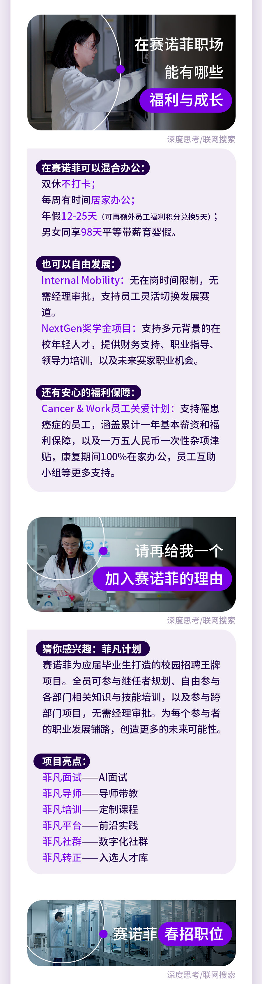 <p>在赛诺菲职场</p>
<p>能有哪些<br/>福利与成长</p>
<p>深度思考/联网搜索</p>
<p>在赛诺菲可以混合办公:</p>
<p>双休不打卡;</p>
<p>每周有时间居家办公;</p>
<p>年假12-25天(可再额外员工福利积分兑换5天);<br/>男女同享98天平等带薪育婴假。</p>
<p>也可以自由发展:</p>
<p>Internal Mobility:无在岗时间限制，无<br/>需经理审批，支持员工灵活切换发展赛<br/>道。</p>
<p>NextGen奖学金项目:支持多元背景的在<br/>校年轻人才，提供财务支持、职业指导、<br/>领导力培训，以及未来赛家职业机会。</p>
<p>还有安心的福利保障:</p>
<p>Cancer&Work员工关爱计划:支持罹患<br/>癌症的员工，涵盖累计一年基本薪资和福<br/>利保障，以及一万五人民币一次性杂项津<br/>贴，康复期间100%在家办公，员工互助<br/>小组等更多支持。</p>
<p>请再给我</p>
<p>加入赛诺菲的理由</p>
<p>深度思考/联网搜索</p>
<p>猜你感兴趣:菲凡计划</p>
<p>赛诺菲为应届毕业生打造的校园招聘王牌<br/>项目。全员可参与继任者规划、自由参与<br/>各部门相关知识与技能培训，以及参与跨<br/>部门项目，无需经理审批。为每个参与者<br/>的职业发展铺路，创造更多的未来可能性。</p>
<p>项目亮点:<br/>菲凡面试<br/>菲凡导师<br/>菲凡培训<br/>菲凡平台-<br/>菲凡社群<br/>菲凡转正</p>
<p>AI面试<br/>导师带教<br/>定制课程<br/>前沿实践<br/>数字化社群<br/>入选人才库</p>
<p>赛诺菲春招职位</p>
<p>深度思考/联网搜索</p>

