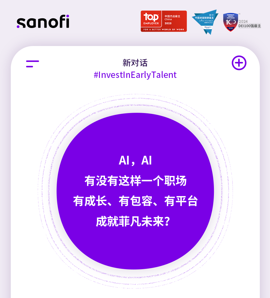 <p>sanofi</p>
<p>中国杰出雇主</p>
<p>toD</p>
<p>China</p>
<p>EMPLOYER<br/>2025</p>
<p>FOR ABETYER WORLO OF WORK</p>
<p>关过</p>
<p>中国专总健康庭主</p>
<p> </p>
<p>2024</p>
<p>DEI100强雇主</p>
<p>新对话</p>
<p>#InvestInEarlyTalent</p>
<p>AI,AI</p>
<p>有没有这样一个职场<br/>有成长、有包容、有平台<br/>成就菲凡未来?</p>
