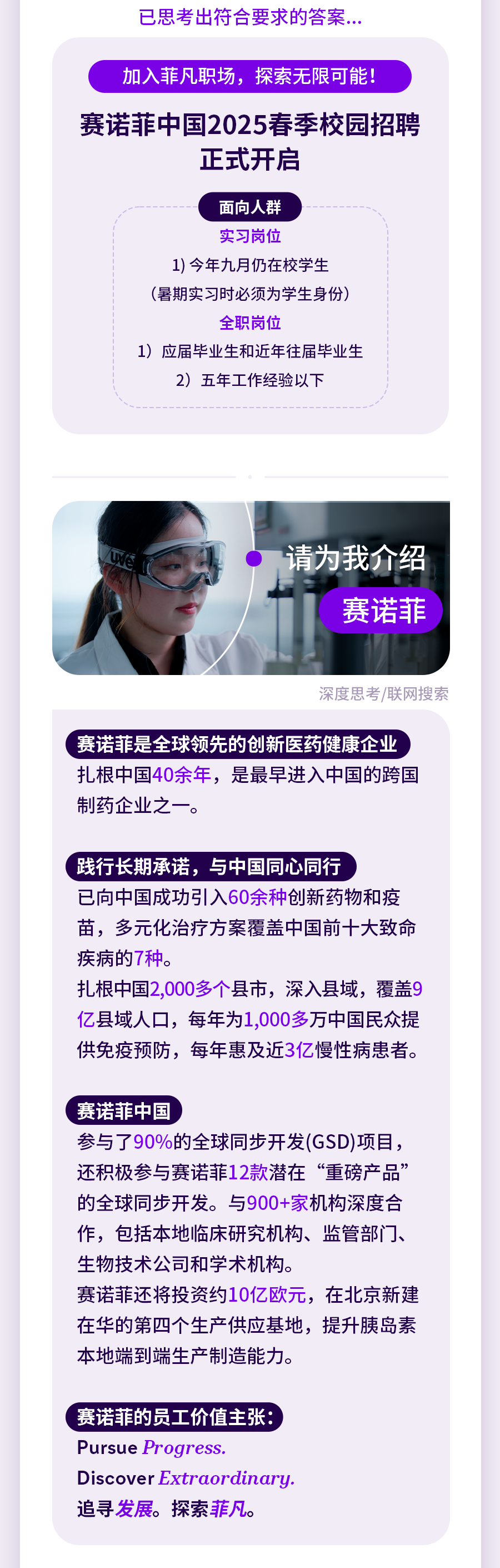<p>已思考出符合要求的答案.</p>
<p>加入菲凡职场，探索无限可能!</p>
<p>赛诺菲中国2025春季校园招聘</p>
<p>正式开启</p>
<p>面向人群</p>
<p>实习岗位</p>
<p>1)今年九月仍在校学生<br/>(暑期实习时必须为学生身份)</p>
<p>全职岗位</p>
<p>1)应届毕业生和近年往届毕业生<br/>2)五年工作经验以下</p>
<p>请为我介绍</p>
<p>赛诺菲</p>
<p>深度思考/联网搜索</p>
<p>赛诺菲是全球领先的创新医药健康企业<br/>扎根中国40余年，是最早进入中国的跨国<br/>制药企业之一。</p>
<p>践行长期承诺，与中国同心同行</p>
<p>已向中国成功引入60余种创新药物和疫<br/>苗，多元化治疗方案覆盖中国前十大致命<br/>疾病的7种。</p>
<p>扎根中国2,000多个县市，深入县域，覆盖9<br/>亿县域人口，每年为1,000多万中国民众提<br/>供免疫预防，每年惠及近3亿慢性病患者。</p>
<p>赛诺菲中国</p>
<p>参与了90%的全球同步开发(GSD)项目，<br/>还积极参与赛诺菲12款潜在“重磅产品”<br/>的全球同步开发。与900+家机构深度合<br/>作，包括本地临床研究机构、监管部门、<br/>生物技术公司和学术机构。</p>
<p>赛诺菲还将投资约10亿欧元，在北京新建<br/>在华的第四个生产供应基地，提升胰岛素<br/>本地端到端生产制造能力。</p>
<p>赛诺菲的员工价值主张:<br/>Pursue Progress.</p>
<p>Discover Extraordinary.<br/>追寻发展。探索菲凡。</p>
