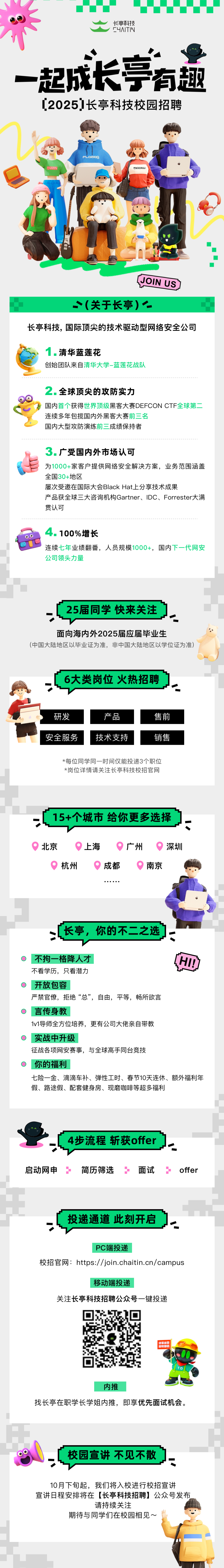 <p>长亭科技<br/>F4ITIN</p>
<p>一起成长亭有趣<br/>[2025]长亭科技校园招聘</p>
<p>C4ITIN</p>
<p>PLaSae</p>
<p>BOORLU</p>
<p>[JOIN US</p>
<p>(关于长亭)一</p>
<p>长亭科技，国际顶尖的技术驱动型网络安全公司</p>
<p>1.清华蓝莲花</p>
<p>创始团队来自清华大学-蓝莲花战队</p>
<p>2.全球顶尖的攻防实力</p>
<p>国内首个获得世界顶级黑客大赛DEFCON CTF全球第<br/>连续多年包揽国内外黑客大赛前三名</p>
<p>国内大型攻防演练前三成绩保持者</p>
<p>3.广受国内外市场认可</p>
<p>为1000+家客户提供网络安全解决方案，业务范围涵盖<br/>全国30+地区</p>
<p>屡次受邀在国际大会BlackHat上分享技术成果</p>
<p>产品获全球三大咨询机构Gartner、IDC、Forrester大满<br/>贯认可</p>
<p>4.100%增长</p>
<p>连续七年业绩翻番，人员规模1000+，国内下一代网安<br/>公司领头力量</p>
<p>25届同学 快来关注</p>
<p>面向海内外2025届应届毕业生</p>
<p>(中国大陆地区以毕业证为准，非中国大陆地区以学位证为准)</p>
<p>6大类岗位火热招聘</p>
<p>研发<br/>安全服务</p>
<p>产品<br/>技术支持</p>
<p>售前</p>
<p>销售</p>
<p>*每位同学同一时间仅能投递3个职位<br/>*岗位详情请关注长亭科技校招官网</p>
<p>15+个城市 给你更多选择</p>
<p>北京</p>
<p>杭州</p>
<p>上海</p>
<p>成都</p>
<p>广州</p>
<p>深圳<br/>南京</p>
<p>长亭，你的不二之选</p>
<p>不拘一格降人才</p>
<p>国</p>
<p>不看学历，只看潜力</p>
<p>开放包容</p>
<p>严禁官僚，拒绝&ldquo;总&rdquo;，自由，平等，畅所欲言</p>
<p>言传身教</p>
<p>1v1导师全方位培养，更有公司大佬亲自带教</p>
<p>实战中升级</p>
<p>征战各项网安赛事，与全球高手同台竞技</p>
<p>你的福利</p>
<p>七险一金、滴滴车补、弹性工时、春节10天连休、额外福利年<br/>假、路途假、配套健身房、现磨咖啡等超多福利</p>
<p>4步流程斩获offer</p>
<p>启动网申<br/>5</p>
<p>简历筛选</p>
<p>面试</p>
<p>offer</p>
<p>投递通道 此刻开启</p>
<p>PC端投递</p>
<p>校招官网:https://join.chaitin.cn/campus</p>
<p>移动端投递</p>
<p>关注长亭科技招聘公众号一键投递</p>
<p>守正出<br/>防</p>
<p>内推</p>
<p>找长亭在职学长学姐内推，即享优先面试机会。</p>
<p>校园宣讲不见不散</p>
<p>10月下旬起，我们将入校进行校招宣讲</p>
<p>宣讲日程安排将在[长亭科技招聘]公众号发布</p>
<p>请持续关注</p>
<p>期待与同学们在校园相见~</p>
