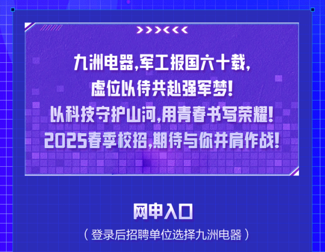 <p>>>><<<</p>
<p>九洲电器，军工报国六十载，<br/>虚位以待共赴强军梦!</p>
<p>以科技守护山河,用青春书写荣耀!<br/>2025春季校招，期待与你并肩作战!</p>
<p>网申入口</p>
<p>(登录后招聘单位选择九洲电器)</p>
