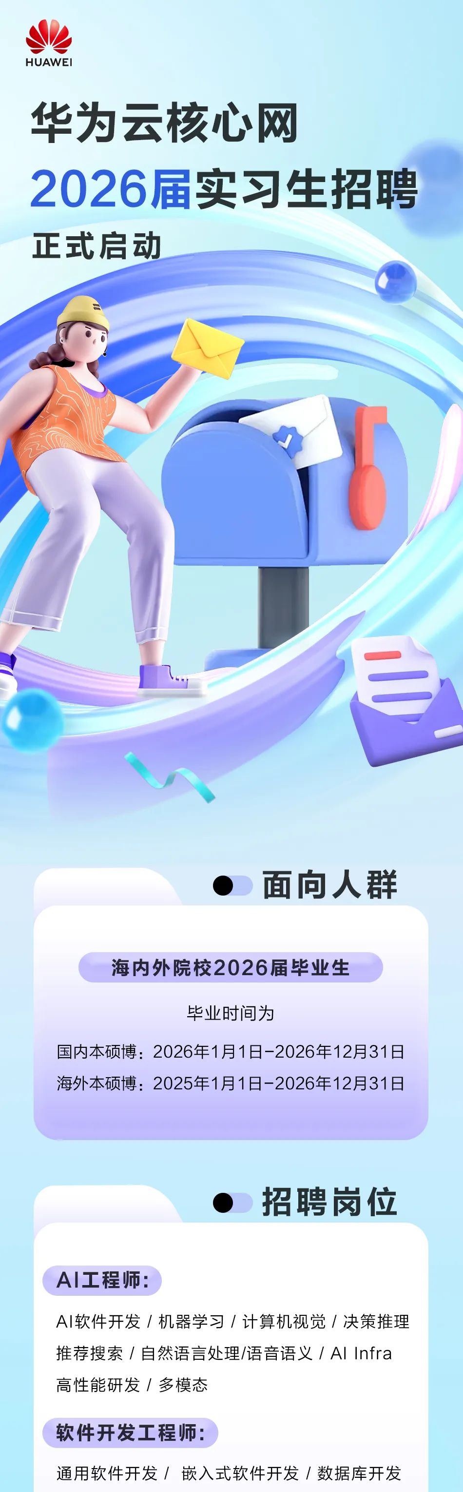 <p>HUAWEI</p>
<p>华为云核心网</p>
<p>2026届实习生招聘<br/>正式启动</p>
<p>面向人群</p>
<p>海内外院校2026届毕业生</p>
<p>毕业时间为</p>
<p>国内本硕博:2026年1月1日-2026年12月31日<br/>海外本硕博:2025年1月1日-2026年12月31日</p>
<p>招聘岗位</p>
<p>AI工程师:</p>
<p>AI软件开发/机器学习/计算机视觉/决策推理<br/>推荐搜索/自然语言处理/语音语义/AlInfra<br/>高性能研发/多模态</p>
<p>软件开发工程师:</p>
<p>通用软件开发/嵌入式软件开发/数据库开发</p>
