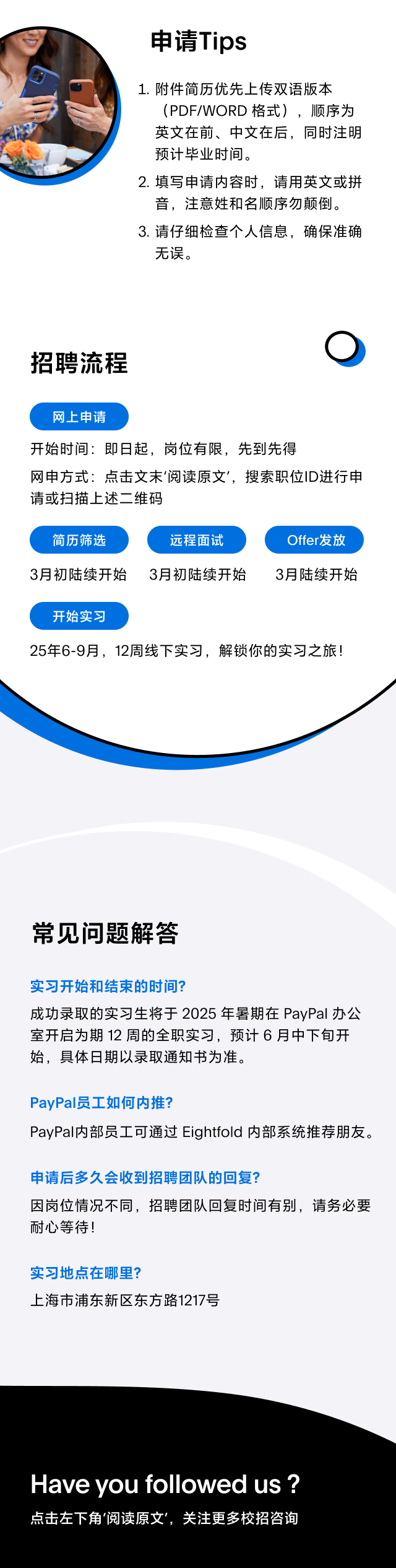 <p>申请Tips</p>
<p>1.附件简历优先上传双语版本</p>
<p>(PDF/WORD格式),顺序为</p>
<p>英文在前、中文在后,同时注明</p>
<p>预计毕业时间。</p>
<p>2.填写申请内容时,请用英文或拼</p>
<p>音,注意姓和名顺序勿颠倒。</p>
<p>3.请仔细检查个人信息,确保准确</p>
<p>无误。</p>
<p>招聘流程</p>
<p>网上申请</p>
<p>开始时间:即日起,岗位有限,先到先得</p>
<p>网申方式:点击文未'阅读原文',搜索职位ID进行申</p>
<p>请或扫描上述二维码</p>
<p>简历筛选远程面试Offer发放</p>
<p>3月初陆续开始 3月初陆续开始3月陆续开始</p>
<p>开始实习</p>
<p>25年6-9月,12周线下实习,解锁你的实习之旅!</p>
<p>常见问题解答</p>
<p>实习开始和结束的时间?</p>
<p>成功录取的实习生将于2025年暑期在PayPal办公</p>
<p>室开启为期12周的全职实习,预计6月中下旬开</p>
<p>始,具体日期以录取通知书为准。</p>
<p>PayPal员工如何内推?</p>
<p>PayPal内部员工可通过Eightfold内部系统推荐朋友。</p>
<p>申请后多久会收到招聘团队的回复?</p>
<p>因岗位情况不同,招聘团队回复时间有别,请务必要</p>
<p>耐心等待!</p>
<p>实习地点在哪里?</p>
<p>. 上海市浦东新区东方路1217号</p>
<p>Have you followedus ?</p>
<p>点击左下角阅读原文',关注更多校招咨询</p>
