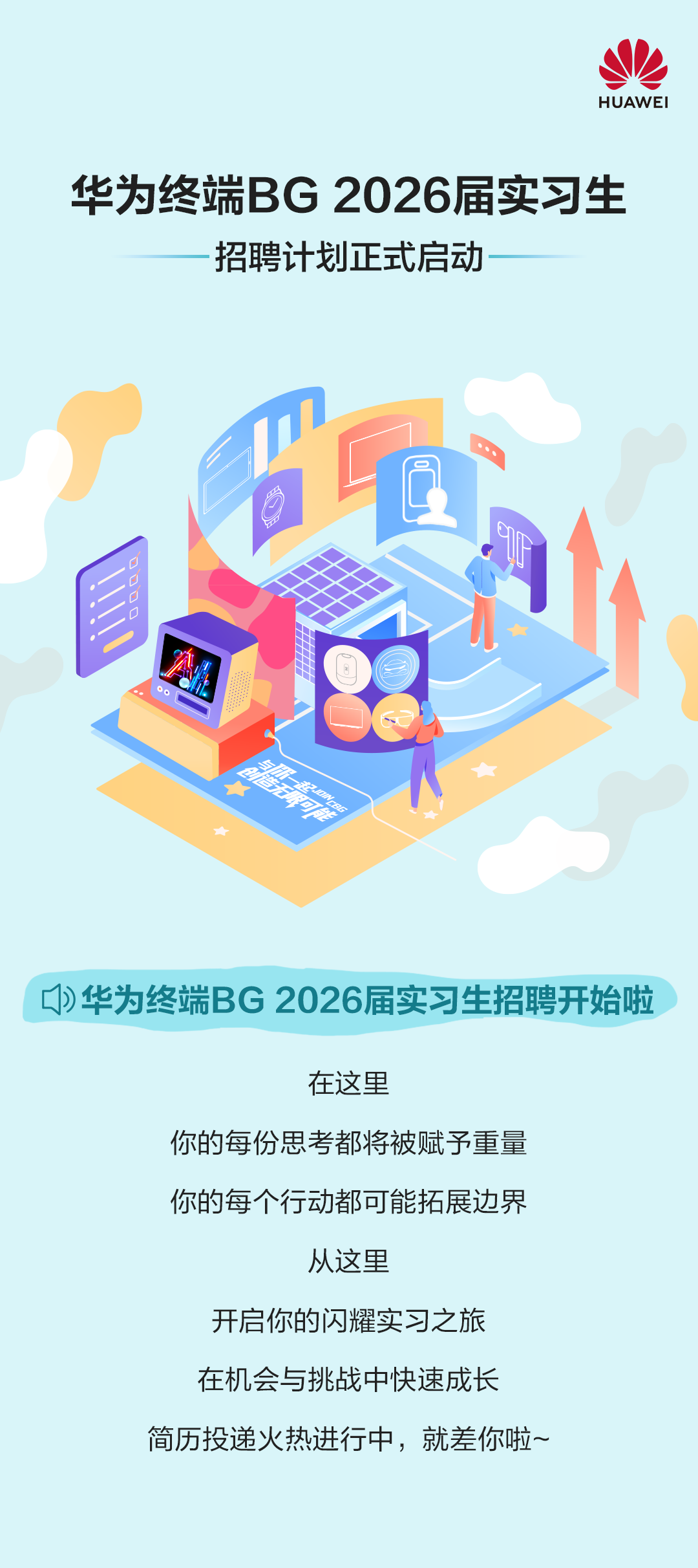 <p>HUAWEI</p>
<p>华为终端BG2026届实习生</p>
<p>招聘计划正式启动</p>
<p> </p>
<p>华为终端BG 2026届实习生招聘开始啦</p>
<p>在这里</p>
<p>你的每份思考都将被赋予重量<br/>你的每个行动都可能拓展边界</p>
<p>从这里</p>
<p>开启你的闪耀实习之旅<br/>在机会与挑战中快速成长</p>
<p>简历投递火热进行中，就差你啦~</p>
