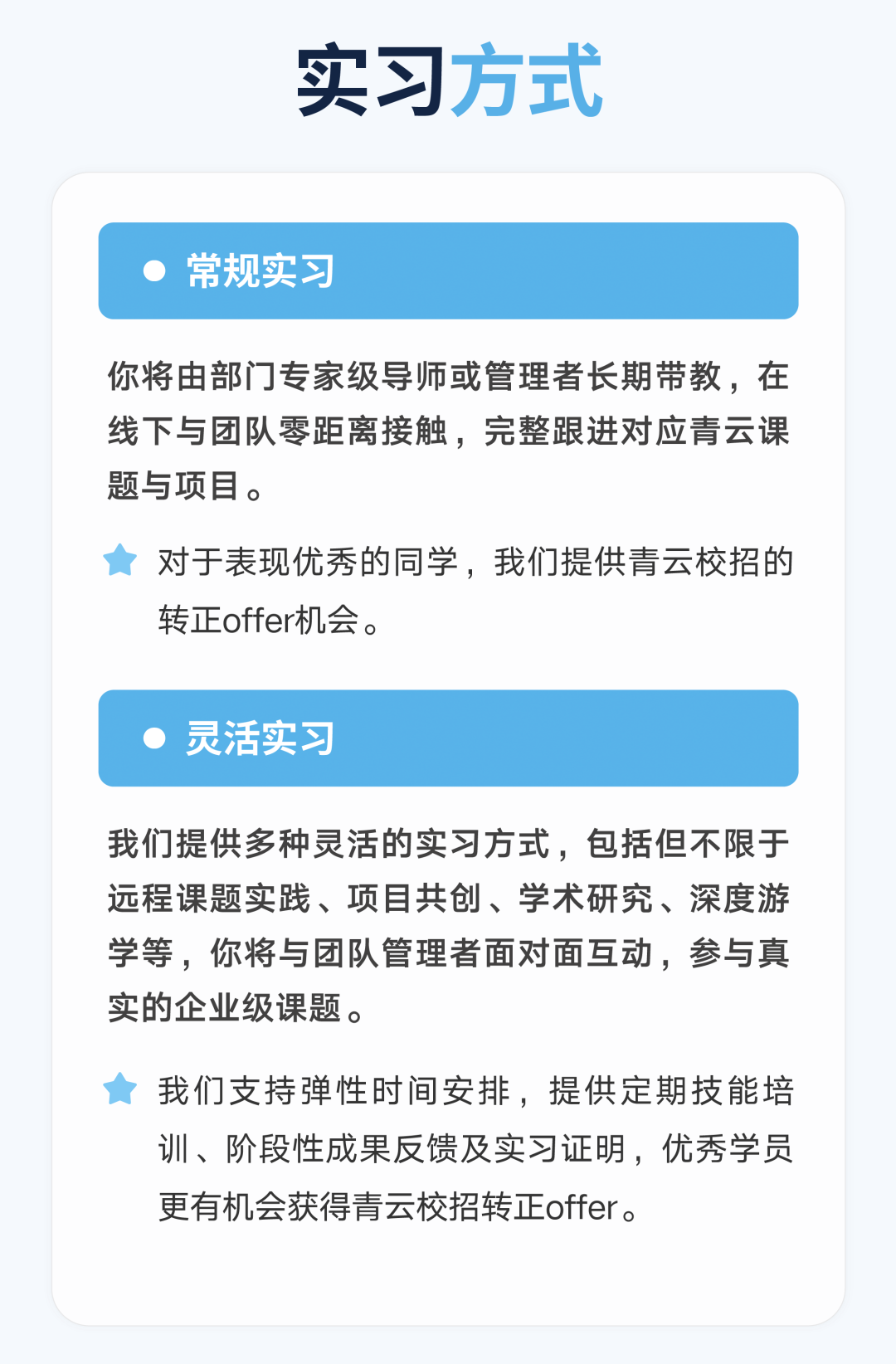 <p>实习方式</p>
<p>常规实习</p>
<p>你将由部门专家级导师或管理者长期带教，在<br/>线下与团队零距离接触，完整跟进对应青云课<br/>题与项目。</p>
<p>对于表现优秀的同学，我们提供青云校招的<br/>转正offer机会。</p>
<p>灵活实习</p>
<p>我们提供多种灵活的实习方式，包括但不限于<br/>远程课题实践、项目共创、学术研究、深度游<br/>学等，你将与团队管理者面对面互动，参与真<br/>实的企业级课题。</p>
<p>我们支持弹性时间安排，提供定期技能培<br/>训、阶段性成果反馈及实习证明，优秀学员<br/>更有机会获得青云校招转正offer。</p>
