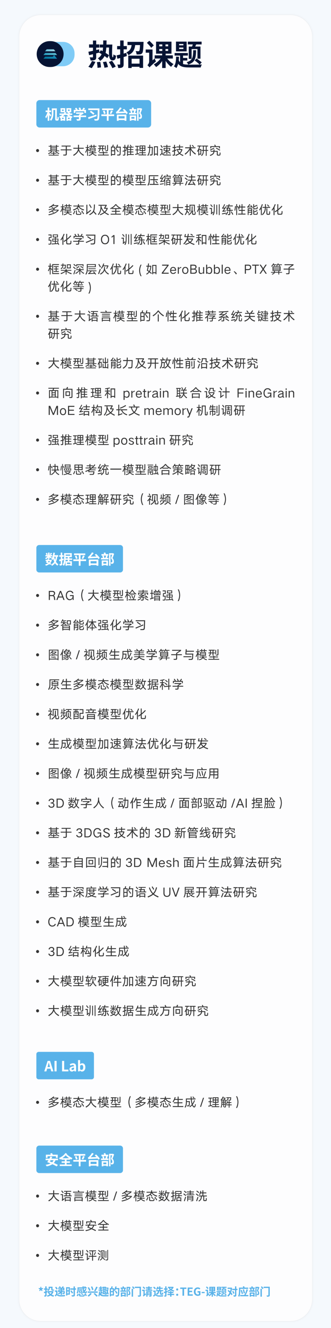 <p>热招课题</p>
<p>机器学习平台部</p>
<p>●基于大模型的推理加速技术研究</p>
<p>●基于大模型的模型压缩算法研究</p>
<p>.多模态以及全模态模型大规模训练性能优化<br/>.强化学习01训练框架研发和性能优化</p>
<p>.框架深层次优化(如ZeroBubble、PTX算子<br/>优化等)</p>
<p>.基于大语言模型的个性化推荐系统关键技术<br/>研究</p>
<p>●大模型基础能力及开放性前沿技术研究</p>
<p>.面向推理和 pretrain 联合设计FineGrain<br/>MoE结构及长文 memory 机制调研</p>
<p>.强推理模型 posttrain 研究</p>
<p>.快慢思考统一模型融合策略调研</p>
<p>.多模态理解研究(视频/图像等)</p>
<p>数据平台部</p>
<p>●RAG(大模型检索增强)</p>
<p>.多智能体强化学习</p>
<p>.图像/视频生成美学算子与模型</p>
<p>.原生多模态模型数据科学</p>
<p>●视频配音模型优化</p>
<p>●生成模型加速算法优化与研发</p>
<p>.图像/视频生成模型研究与应用</p>
<p>.3D数字人(动作生成/面部驱动/AI捏脸)<br/>●基于3DGS技术的 3D新管线研究</p>
<p>●基于自回归的3DMesh面片生成算法研究<br/>●基于深度学习的语义UV展开算法研究</p>
<p>●CAD 模型生成</p>
<p>●3D 结构化生成</p>
<p>●大模型软硬件加速方向研究</p>
<p>●大模型训练数据生成方向研究</p>
<p>AILab</p>
<p>.多模态大模型(多模态生成/理解)</p>
<p>安全平台部</p>
<p>●大语言模型/多模态数据清洗<br/>●大模型安全</p>
<p>●大模型评测</p>
<p>*投递时感兴趣的部门请选择:TEG-课题对应部门</p>
