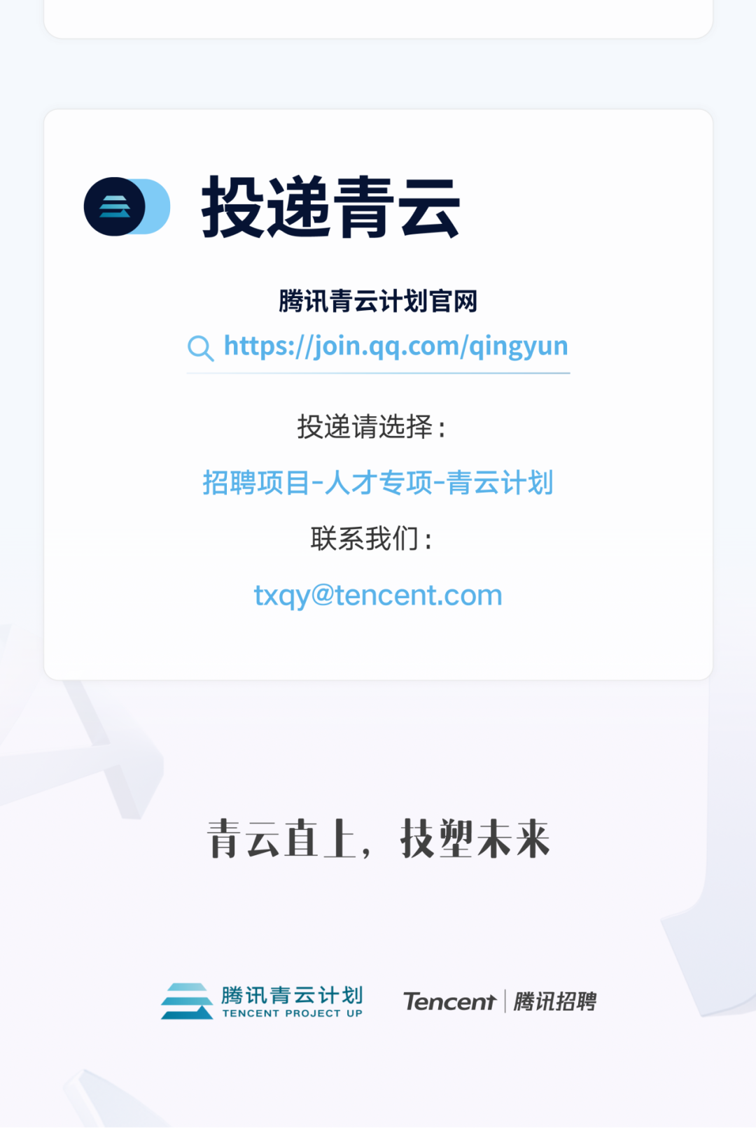 <p>投递青云</p>
<p>腾讯青云计划官网</p>
<p>Qhttps://join.qq.com/qingyun</p>
<p>投递请选择:</p>
<p>招聘项目-人才专项-青云计划</p>
<p>联系我们:</p>
<p>****</p>
<p>青云直上，技塑未来</p>
<p>腾讯青云计划<br/>TENCENT PROJECT UP</p>
<p>Tencent|腾讯招聘</p>
