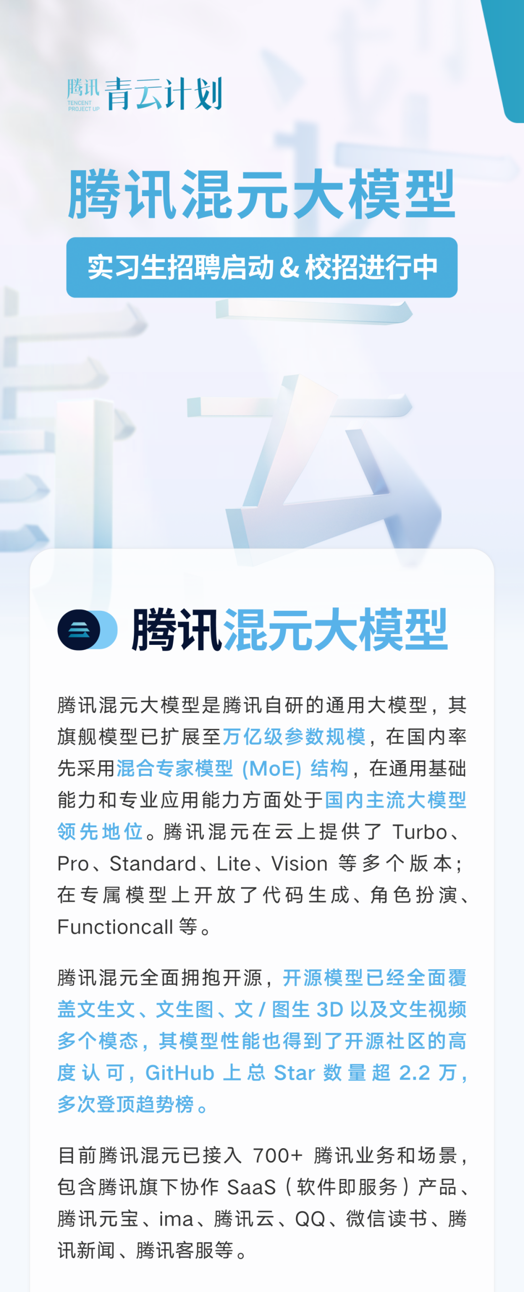 <p>腾讯青云计划</p>
<p>腾讯混元大模型<br/>实习生招聘启动&校招进行中</p>
<p>腾讯混元大模型</p>
<p>腾讯混元大模型是腾讯自研的通用大模型，其<br/>旗舰模型已扩展至万亿级参数规模，在国内率<br/>先采用混合专家模型(MoE)结构，在通用基础<br/>能力和专业应用能力方面处于国内主流大模型<br/>领先地位。腾讯混元在云上提供了Turbo、<br/>Pro、Standard、Lite、Vision 等多个版本;<br/>在专属模型上开放了代码生成、角色扮演、<br/>Functioncall等。</p>
<p>腾讯混元全面拥抱开源，开源模型已经全面覆<br/>盖文生文、文生图、文/图生3D以及文生视频<br/>多个模态，其模型性能也得到了开源社区的高<br/>度认可，GitHub上总Star数量超2.2万，<br/>多次登顶趋势榜。</p>
<p>目前腾讯混元已接入700+腾讯业务和场景，<br/>包含腾讯旗下协作SaaS(软件即服务)产品、<br/>腾讯元宝、ima、腾讯云、QQ、微信读书、腾<br/>讯新闻、腾讯客服等。</p>
