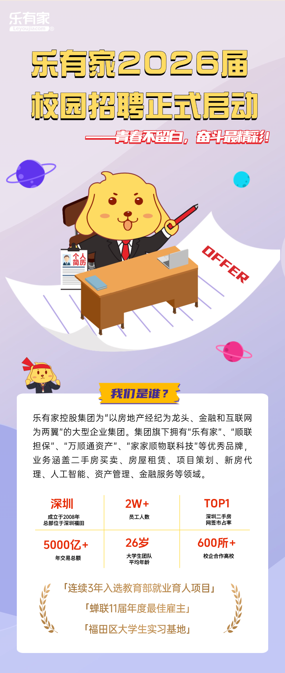 <p>乐有家</p>
<p>Leyoujiacom &reg;</p>
<p>乐家2O26届</p>
<p>校园招聘正就启动</p>
<p>青春不留司。</p>
<p>奋平最光苑</p>
<p>OFFER</p>
<p>高金</p>
<p>个</p>
<p>我力是进</p>
<p>乐有家控股集团为"以房地产经纪为龙头、金融和互联网</p>
<p>为两翼"的大型企业集团。集团旗下拥有乐有家、顺联</p>
<p>担保&rdquo;、万顺通资产、&ldquo;家家顺物联科技"等优秀品牌，</p>
<p>业务涵盖二手房买卖、房屋租赁、项目策划、新房代</p>
<p>理、人工智能、资产管理、金融服务等领域。</p>
<p>深圳</p>
<p>2W+</p>
<p>TOP1</p>
<p>成立于2008年</p>
<p>员工人数</p>
<p>深圳二手房</p>
<p>总部位于深圳福田</p>
<p>网签市占率</p>
<p>26岁</p>
<p>600所+</p>
<p>5000亿+</p>
<p>年交易总额</p>
<p>大学生团队</p>
<p>校企合作高校</p>
<p>平均年龄</p>
<p>「连续3年入选教育部就业育人项目」</p>
<p>「蝉联11届年度最佳雇主</p>
<p>福田区大学生实习基地</p>
