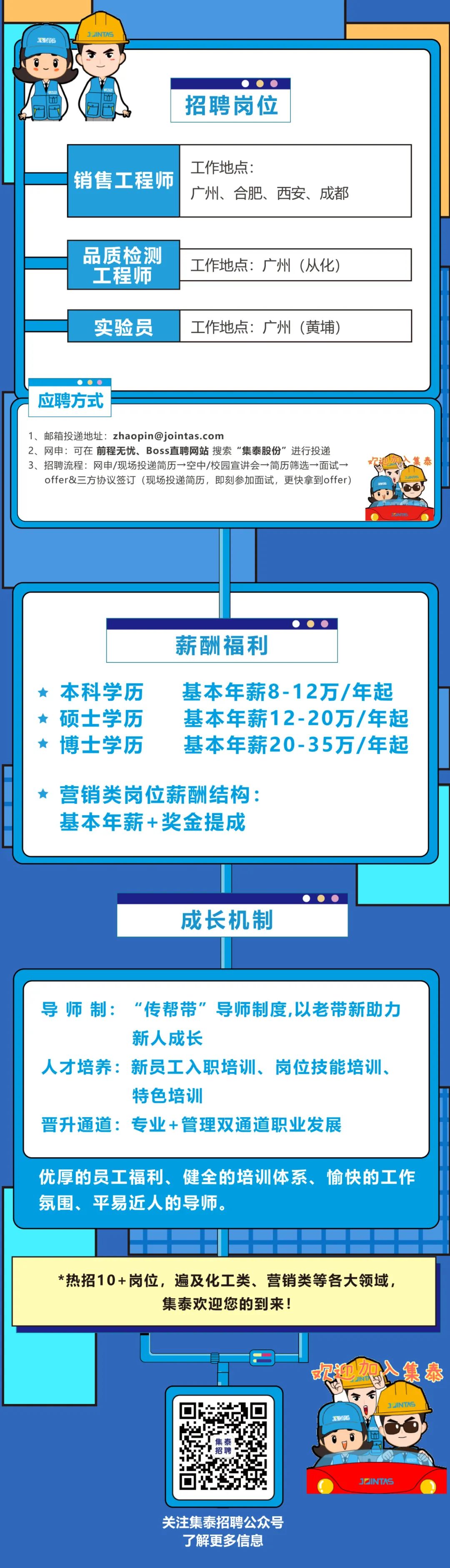 <p>3INTAS</p>
<p>销售工程师</p>
<p>品质检测<br/>工程师<br/>实验员</p>
<p>招聘岗位</p>
<p>工作地点:</p>
<p>广州、合肥、西安、成都</p>
<p>工作地点:广州(从化)</p>
<p>工作地点:广州(黄埔)</p>
<p>应聘方式</p>
<p>1、邮箱投递地址:****</p>
<p>2、网申:可在前程无忧、Boss直聘网站搜索“集泰股份”进行投递<br/>3、招聘流程:网申/现场投递简历→空中/校园宣讲会→简历筛选→面试→</p>
<p>offer&三方协议签订(现场投递简历，即刻参加面试，更快拿到offer)</p>
<p>集<br/>泰</p>
<p>224</p>
<p>TAS</p>
<p>薪酬福利</p>
<p>本科学历<br/>硕士学历<br/>博士学历</p>
<p>基本年薪8-12万/年起<br/>基本年薪12-20万/年起<br/>基本年薪20-35万/年起</p>
<p>营销类岗位薪酬结构:<br/>基本年薪+奖金提成</p>
<p>成长机制</p>
<p>导师制:<br/>“传帮带”导师制度,以老带新助力</p>
<p>新人成长</p>
<p>人才培养:新员工入职培训、岗位技能培训、</p>
<p>特色培训</p>
<p>晋升通道:专业+管理双通道职业发展</p>
<p>优厚的员工福利、健全的培训体系、愉快的工作<br/>氛围、平易近人的导师。</p>
<p>*热招10+岗位,遍及化工类、营销类等各大领域，</p>
<p>集泰欢迎您的到来!</p>
<p>次迎想入集泰<br/>2N</p>
<p>家运</p>
<p>3INTAS</p>
<p>JINTAS</p>
<p>关注集泰招聘公众号</p>
<p>了解更多信息</p>
