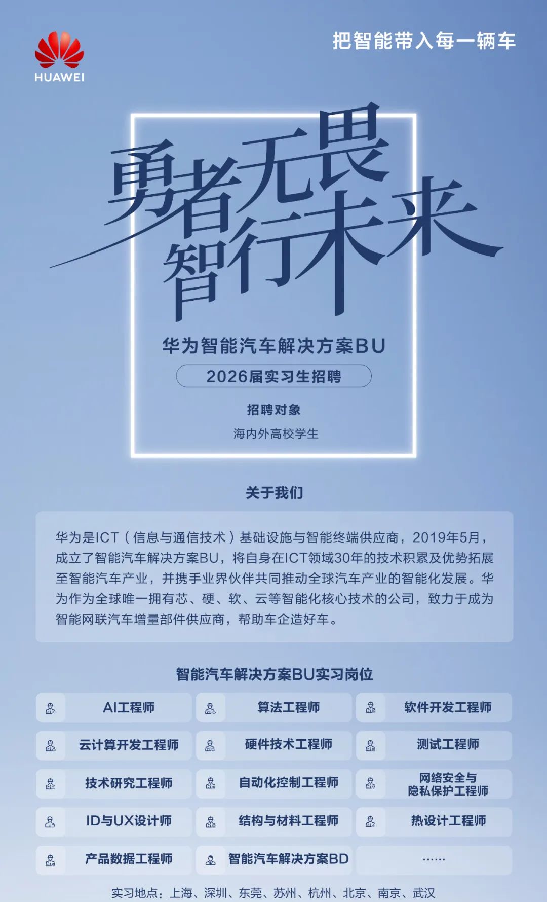 <p>把智能带入每一辆车</p>
<p>HUAWEI</p>
<p>更者无畏</p>
<p>智行未来</p>
<p>华为智能汽车解决方案BU</p>
<p>2026届实习生招聘</p>
<p>招聘对象</p>
<p>海内外高校学生</p>
<p>关于我们</p>
<p>华为是ICT(信息与通信技术)基础设施与智能终端供应商，2019年5月，<br/>成立了智能汽车解决方案BU，将自身在ICT领域30年的技术积累及优势拓展<br/>至智能汽车产业，并携手业界伙伴共同推动全球汽车产业的智能化发展。华<br/>为作为全球唯一拥有芯、硬、软、云等智能化核心技术的公司，致力于成为<br/>智能网联汽车增量部件供应商，帮助车企造好车。</p>
<p>8</p>
<p>8</p>
<p>8</p>
<p>8</p>
<p>智能汽车解决方案BU实习岗位</p>
<p>AI工程师</p>
<p>算法工程师</p>
<p>8</p>
<p>云计算开发工程师</p>
<p>硬件技术工程师</p>
<p>技术研究工程师</p>
<p>自动化控制工程师</p>
<p>8</p>
<p>ID与UX设计师</p>
<p>结构与材料工程师</p>
<p>8</p>
<p>软件开发工程师</p>
<p>测试工程师</p>
<p>网络安全与<br/>隐私保护工程师<br/>热设计工程师</p>
<p>8</p>
<p>产品数据工程师</p>
<p>&智能汽车解决方案BD</p>
<p>实习地点:上海、深圳、东莞、苏州、杭州、北京、南京、武汉</p>

